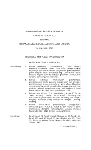 UNDANG-UNDANG REPUBLIK INDONESIA

                        NOMOR 17 TAHUN 2007

                                 TENTANG

        RENCANA PEMBANGUNAN JANGKA PANJANG NASIONAL

                            TAHUN 2005 – 2025



                DENGAN RAHMAT TUHAN YANG MAHA ESA


                     PRESIDEN REPUBLIK INDONESIA

Menimbang   :   a.   bahwa perubahan Undang-Undang Dasar Negara
                     Republik Indonesia Tahun 1945 telah mengakibatkan
                     terjadinya perubahan dalam pengelolaan pembangunan,
                     yaitu dengan tidak dibuatnya lagi Garis-Garis Besar
                     Haluan Negara (GBHN) sebagai pedoman penyusunan
                     rencana pembangunan nasional;
                b.   bahwa       Indonesia    memerlukan      perencanaan
                     pembangunan jangka panjang sebagai arah dan prioritas
                     pembangunan secara menyeluruh yang akan dilakukan
                     secara bertahap untuk mewujudkan masyarakat adil dan
                     makmur sebagaimana diamanatkan oleh Undang-Undang
                     Dasar Negara Republik Indonesia Tahun 1945;
                c.   bahwa Pasal 13 ayat (1) Undang-Undang Nomor 25 Tahun
                     2004 tentang Sistem Perencanaan Pembangunan
                     Nasional mengamanatkan Rencana Pembangunan Jangka
                     Panjang Nasional yang ditetapkan dengan Undang-
                     undang;
                d.   bahwa     berdasarkan    pertimbangan   sebagaimana
                     dimaksud pada huruf a, huruf b, dan huruf c perlu
                     membentuk Rencana Pembangunan Jangka Panjang
                     Nasional 2005 – 2025 dengan Undang-Undang;

Mengingat   :   1.   Pasal 5 ayat (1), Pasal 18 ayat (1) dan ayat (2), Pasal 18A,
                     Pasal 18B ayat (2), Pasal 20 ayat (1) dan ayat (2), Pasal
                     33, Undang-Undang Dasar Negara Republik Indonesia
                     Tahun 1945;

                                                         2. Undang-Undang . . .
 