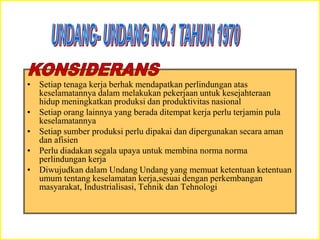 • Setiap tenaga kerja berhak mendapatkan perlindungan atas
keselamatannya dalam melakukan pekerjaan untuk kesejahteraan
hidup meningkatkan produksi dan produktivitas nasional
• Setiap orang lainnya yang berada ditempat kerja perlu terjamin pula
keselamatannya
• Setiap sumber produksi perlu dipakai dan dipergunakan secara aman
dan afisien
• Perlu diadakan segala upaya untuk membina norma norma
perlindungan kerja
• Diwujudkan dalam Undang Undang yang memuat ketentuan ketentuan
umum tentang keselamatan kerja,sesuai dengan perkembangan
masyarakat, Industrialisasi, Tehnik dan Tehnologi
 