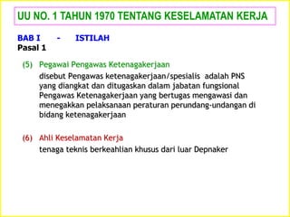 (5) Pegawai Pengawas Ketenagakerjaan
disebut Pengawas ketenagakerjaan/spesialis adalah PNS
yang diangkat dan ditugaskan dalam jabatan fungsional
Pengawas Ketenagakerjaan yang bertugas mengawasi dan
menegakkan pelaksanaan peraturan perundang-undangan di
bidang ketenagakerjaan
(6) Ahli Keselamatan Kerja
tenaga teknis berkeahlian khusus dari luar Depnaker
UU NO. 1 TAHUN 1970 TENTANG KESELAMATAN KERJA
BAB I - ISTILAH
Pasal 1
 