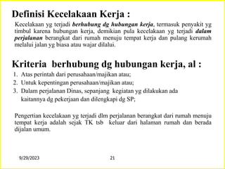 Definisi Kecelakaan Kerja :
Kecelakaan yg terjadi berhubung dg hubungan kerja, termasuk penyakit yg
timbul karena hubungan kerja, demikian pula kecelakaan yg terjadi dalam
perjalanan berangkat dari rumah menuju tempat kerja dan pulang kerumah
melalui jalan yg biasa atau wajar dilalui.
Kriteria berhubung dg hubungan kerja, al :
1. Atas perintah dari perusahaan/majikan atau;
2. Untuk kepentingan perusahaan/majikan atau;
3. Dalam perjalanan Dinas, sepanjang kegiatan yg dilakukan ada
kaitannya dg pekerjaan dan dilengkapi dg SP;
Pengertian kecelakaan yg terjadi dlm perjalanan berangkat dari rumah menuju
tempat kerja adalah sejak TK tsb keluar dari halaman rumah dan berada
dijalan umum.
9/29/2023 21
 
