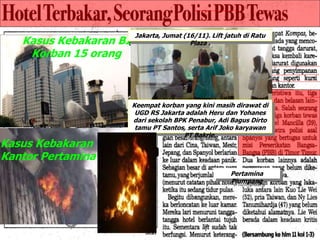 Kasus Kebakaran BI
Korban 15 orang
Kasus Kebakaran
Kantor Pertamina
Keempat korban yang kini masih dirawat di
UGD RS Jakarta adalah Heru dan Yohanes
dari sekolah BPK Penabur, Adi Bagus Dirto
tamu PT Santos, serta Arif Joko karyawan
PT Bakrie.
Jakarta, Jumat (16/11). Lift jatuh di Ratu
Plaza .
Pertamina
Plumpang
 