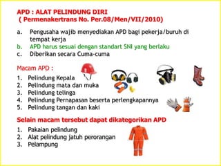 a. Pengusaha wajib menyediakan APD bagi pekerja/buruh di
tempat kerja
b. APD harus sesuai dengan standart SNI yang berlaku
c. Diberikan secara Cuma-cuma
APD : ALAT PELINDUNG DIRI
( Permenakertrans No. Per.08/Men/VII/2010)
Macam APD :
1. Pelindung Kepala
2. Pelindung mata dan muka
3. Pelindung telinga
4. Pelindung Pernapasan beserta perlengkapannya
5. Pelindung tangan dan kaki
Selain macam tersebut dapat dikategorikan APD
1. Pakaian pelindung
2. Alat pelindung jatuh perorangan
3. Pelampung
 