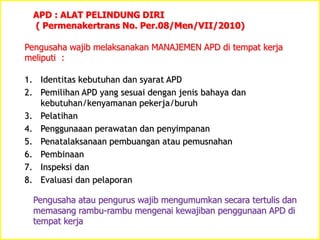 APD : ALAT PELINDUNG DIRI
( Permenakertrans No. Per.08/Men/VII/2010)
Pengusaha wajib melaksanakan MANAJEMEN APD di tempat kerja
meliputi :
1. Identitas kebutuhan dan syarat APD
2. Pemilihan APD yang sesuai dengan jenis bahaya dan
kebutuhan/kenyamanan pekerja/buruh
3. Pelatihan
4. Penggunaaan perawatan dan penyimpanan
5. Penatalaksanaan pembuangan atau pemusnahan
6. Pembinaan
7. Inspeksi dan
8. Evaluasi dan pelaporan
Pengusaha atau pengurus wajib mengumumkan secara tertulis dan
memasang rambu-rambu mengenai kewajiban penggunaan APD di
tempat kerja
 
