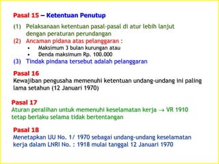 (1) Pelaksanaan ketentuan pasal-pasal di atur lebih lanjut
dengan peraturan perundangan
(2) Ancaman pidana atas pelanggaran :
• Maksimum 3 bulan kurungan atau
• Denda maksimum Rp. 100.000
(3) Tindak pindana tersebut adalah pelanggaran
Pasal 15 – Ketentuan Penutup
Pasal 16
Kewajiban pengusaha memenuhi ketentuan undang-undang ini paling
lama setahun (12 Januari 1970)
Pasal 17
Aturan peralihan untuk memenuhi keselamatan kerja  VR 1910
tetap berlaku selama tidak bertentangan
Pasal 18
Menetapkan UU No. 1/ 1970 sebagai undang-undang keselamatan
kerja dalam LNRI No. : 1918 mulai tanggal 12 Januari 1970
 