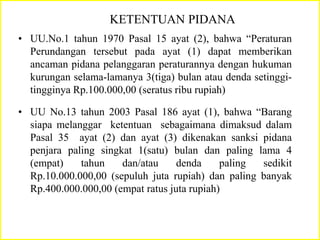 KETENTUAN PIDANA
• UU.No.1 tahun 1970 Pasal 15 ayat (2), bahwa “Peraturan
Perundangan tersebut pada ayat (1) dapat memberikan
ancaman pidana pelanggaran peraturannya dengan hukuman
kurungan selama-lamanya 3(tiga) bulan atau denda setinggi-
tingginya Rp.100.000,00 (seratus ribu rupiah)
• UU No.13 tahun 2003 Pasal 186 ayat (1), bahwa “Barang
siapa melanggar ketentuan sebagaimana dimaksud dalam
Pasal 35 ayat (2) dan ayat (3) dikenakan sanksi pidana
penjara paling singkat 1(satu) bulan dan paling lama 4
(empat) tahun dan/atau denda paling sedikit
Rp.10.000.000,00 (sepuluh juta rupiah) dan paling banyak
Rp.400.000.000,00 (empat ratus juta rupiah)
 