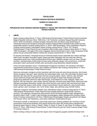 www.hukumonline.com
PENJELASAN
UNDANG-UNDANG REPUBLIK INDONESIA
NOMOR 20 TAHUN 2001
TENTANG
PERUBAHAN ATAS UNDANG-UNDANG NOMOR 31 TAHUN 1999 TENTANG PEMBERANTASAN TINDAK
PIDANA KORUPSI
I. UMUM
Sejak Undang-undang Nomor 31 Tahun 1999 tentang Pemberantasan Tindak Pidana Korupsi (Lembaran
Negara Republik Indonesia Tahun 1999 Nomor 140, Tambahan Lembaran Negara Republik Indonesia
Nomor 3874) diundangkan, terdapat berbagai interpretasi atau penafsiran yang berkembang di
masyarakat khususnya mengenai penerapan Undang-undang tersebut terhadap tindak pidana korupsi
yang terjadi sebelum Undang-undang Nomor 31 Tahun 1999 diundangkan. Hal ini disebabkan Pasal 44
Undang-undang tersebut menyatakan bahwa Undang-undang Nomor 3 Tahun 1971 tentang
Pemberantasan Tindak Pidana Korupsi dinyatakan tidak berlaku sejak Undang-undang Nomor 31 Tahun
1999 diundangkan, sehingga timbul suatu anggapan adanya kekosongan hukum untuk memproses tindak
pidana korupsi yang terjadi sebelum berlakunya Undang-undang Nomor 31 Tahun 1999.
Di samping hal tersebut, mengingat korupsi di Indonesia terjadi secara sistematik dan meluas sehingga
tidak hanya merugikan keuangan negara, tetapi juga telah melanggar hak-hak sosial dan ekonomi
masyarakat secara luas, maka pemberantasan korupsi perlu dilakukan dengan cara luar biasa. Dengan
demikian, pemberantasan tindak pidana korupsi harus dilakukan dengan cara yang khusus, antara lain
penerapan sistem pembuktian terbalik yakni pembuktian yang dibebankan kepada terdakwa.
Untuk mencapai kepastian hukum, menghilangkan keragaman penafsiran, dan perlakuan adil dalam
memberantas tindak pidana korupsi, perlu diadakan perubahan atas Undang-undang Nomor 31 Tahun
1999 tentang Pemberantasan Tindak Pidana Korupsi.
Ketentuan perluasan mengenai sumber perolehan alat bukti yang sah yang berupa petunjuk, dirumuskan
bahwa mengenai "petunjuk" selain diperoleh dari keterangan saksi, surat, dan keterangan terdakwa, juga
diperoleh dari alat bukti lain yang berupa informasi yang diucapkan, dikirim, diterima, atau disimpan
secara elektronik dengan alat optik atau yang serupa dengan itu tetapi tidak terbatas pada data
penghubung elektronik (electronic data interchange), surat elektronik (e-mail), telegram, teleks, dan
faksimili, dan dari dokumen, yakni setiap rekaman data atau informasi yang dapat dilihat, dibaca dan atau
didengar yang dapat dikeluarkan dengan atau tanpa bantuan suatu sarana, baik yang tertuang di atas
kertas, benda fisik apapun selain kertas, maupun yang terekam secara elektronik, yang berupa tulisan,
suara, gambar, peta, rancangan, foto, huruf, tanda, angka, atau perforasi yang memiliki makna.
Ketentuan mengenai "pembuktian terbalik" perlu ditambahkan dalam Undang-undang Nomor 31 Tahun
1999 tentang Pemberantasan Tindak Pidana Korupsi sebagai ketentuan yang bersifat "premium
remidium" dan sekaligus mengandung sifat prevensi khusus terhadap pegawai negeri sebagaimana
dimaksud dalam Pasal 1 angka 2 atau terhadap penyelenggara negara sebagaimana dimaksud dalam
Pasal 2 Undang-undang Nomor 28 Tahun 1999 tentang Penyelenggara Negara yang Bersih dan Bebas
dari Korupsi, Kolusi, dan Nepotisme, untuk tidak melakukan tindak pidana korupsi.
Pembuktian terbalik ini diberlakukan pada tindak pidana baru tentang gratifikasi dan terhadap tuntutan
perampasan harta benda terdakwa yang diduga berasal dari salah satu tindak pidana sebagaimana
dimaksud dalam Pasal 2, Pasal 3, Pasal 4, Pasal 13, Pasal 14, Pasal 15, dan Pasal 16 Undang-undang
Nomor 31 Tahun 1999 tentang Pemberantasan Tindak Pidana Korupsi dan Pasal 5 sampai dengan Pasal
12 Undang-undang ini.
Dalam Undang-undang ini diatur pula hak negara untuk mengajukan gugatan perdata terhadap harta
10 / 15
 