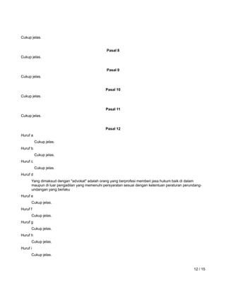 www.hukumonline.com
Cukup jelas.
Pasal 8
Cukup jelas.
Pasal 9
Cukup jelas.
Pasal 10
Cukup jelas.
Pasal 11
Cukup jelas.
Pasal 12
Huruf a
Cukup jelas.
Huruf b
Cukup jelas.
Huruf c
Cukup jelas.
Huruf d
Yang dimaksud dengan "advokat" adalah orang yang berprofesi memberi jasa hukum baik di dalam
maupun di luar pengadilan yang memenuhi persyaratan sesuai dengan ketentuan peraturan perundang-
undangan yang berlaku
Huruf e
Cukup jelas.
Huruf f
Cukup jelas.
Huruf g
Cukup jelas.
Huruf h
Cukup jelas.
Huruf i
Cukup jelas.
12 / 15
 