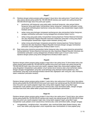 www.hukumonline.com
Pasal 7
(1) Dipidana dengan pidana penjara paling singkat 2 (dua) tahun dan paling lama 7 (tujuh) tahun dan
atau pidana denda paling sedikit Rp 100.000.000,00 (seratus juta rupiah) dan paling banyak Rp
350.000.000,00 (tiga ratus lima puluh juta rupiah):
a. pemborong, ahli bangunan yang pada waktu membuat bangunan, atau penjual bahan
bangunan yang pada waktu menyerahkan bahan bangunan, melakukan perbuatan curang
yang dapat membahayakan keamanan orang atau barang, atau keselamatan negara dalam
keadaan perang;
b. setiap orang yang bertugas mengawasi pembangunan atau penyerahan bahan bangunan,
sengaja membiarkan perbuatan curang sebagaimana dimaksud dalam huruf a;
c. setiap orang yang pada waktu menyerahkan barang keperluan Tentara Nasional Indonesia
dan atau Kepolisian Negara Republik Indonesia melakukan perbuatan curang yang dapat
membahayakan keselamatan negara dalam keadaan perang; atau
d. setiap orang yang bertugas mengawasi penyerahan barang keperluan Tentara Nasional
Indonesia dan atau Kepolisian Negara Republik Indonesia dengan sengaja membiarkan
perbuatan curang sebagaimana dimaksud dalam huruf c.
(2) Bagi orang yang menerima penyerahan bahan bangunan atau orang yang menerima penyerahan
barang keperluan Tentara Nasional Indonesia dan atau Kepolisian Negara Republik Indonesia dan
membiarkan perbuatan curang sebagaimana dimaksud dalam ayat (1) huruf a atau huruf c,
dipidana dengan pidana yang sama sebagaimana dimaksud dalam ayat (1).
Pasal 8
Dipidana dengan pidana penjara paling singkat 3 (tiga) tahun dan paling lama 15 (lima belas) tahun dan
pidana denda paling sedikit Rp 150.000.000,00 (seratus lima puluh juta rupiah) dan paling banyak Rp
750.000.000,00 (tujuh ratus lima puluh juta rupiah), pegawai negeri atau orang selain pegawai negeri
yang ditugaskan menjalankan suatu jabatan umum secara terus menerus atau untuk sementara waktu,
dengan sengaja menggelapkan uang atau surat berharga yang disimpan karena jabatannya, atau
membiarkan uang atau surat berharga tersebut diambil atau digelapkan oleh orang lain, atau membantu
dalam melakukan perbuatan tersebut.
Pasal 9
Dipidana dengan pidana penjara paling singkat 1 (satu) tahun dan paling lama 5 (lima) tahun dan pidana
denda paling sedikit Rp 50.000.000,00 (lima puluh juta rupiah) dan paling banyak Rp 250.000.000,00 (dua
ratus lima puluh juta rupiah) pegawai negeri atau orang selain pegawai negeri yang diberi tugas
menjalankan suatu jabatan umum secara terus menerus atau untuk sementara waktu, dengan sengaja
memalsu buku-buku atau daftar-daftar yang khusus untuk pemeriksaan administrasi.
Pasal 10
Dipidana dengan pidana penjara paling singkat 2 (dua) tahun dan paling lama 7 (tujuh) tahun dan pidana
denda paling sedikit Rp 100.000.000,00 (seratus juta rupiah) dan paling banyak Rp 350.000.000,00 (tiga
ratus lima puluh juta rupiah) pegawai negeri atau orang selain pegawai negeri yang diberi tugas
menjalankan suatu jabatan umum secara terus menerus atau untuk sementara waktu, dengan sengaja:
a. menggelapkan, menghancurkan, merusakkan, atau membuat tidak dapat dipakai barang, akta,
surat, atau daftar yang digunakan untuk meyakinkan atau membuktikan di muka pejabat yang
3 / 15
 