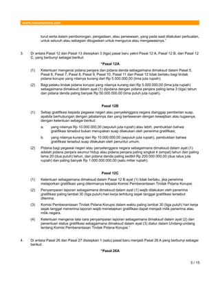 www.hukumonline.com
turut serta dalam pemborongan, pengadaan, atau persewaan, yang pada saat dilakukan perbuatan,
untuk seluruh atau sebagian ditugaskan untuk mengurus atau mengawasinya.”
3. Di antara Pasal 12 dan Pasal 13 disisipkan 3 (tiga) pasal baru yakni Pasal 12 A, Pasal 12 B, dan Pasal 12
C, yang berbunyi sebagai berikut:
“Pasal 12A
(1) Ketentuan mengenai pidana penjara dan pidana denda sebagaimana dimaksud dalam Pasal 5,
Pasal 6, Pasal 7, Pasal 8, Pasal 9, Pasal 10, Pasal 11 dan Pasal 12 tidak berlaku bagi tindak
pidana korupsi yang nilainya kurang dari Rp 5.000.000,00 (lima juta rupiah).
(2) Bagi pelaku tindak pidana korupsi yang nilainya kurang dari Rp 5.000.000,00 (lima juta rupiah)
sebagaimana dimaksud dalam ayat (1) dipidana dengan pidana penjara paling lama 3 (tiga) tahun
dan pidana denda paling banyak Rp 50.000.000,00 (lima puluh juta rupiah).
Pasal 12B
(1) Setiap gratifikasi kepada pegawai negeri atau penyelenggara negara dianggap pemberian suap,
apabila berhubungan dengan jabatannya dan yang berlawanan dengan kewajiban atau tugasnya,
dengan ketentuan sebagai berikut:
a. yang nilainya Rp 10.000.000,00 (sepuluh juta rupiah) atau lebih, pembuktian bahwa
gratifikasi tersebut bukan merupakan suap dilakukan oleh penerima gratifikasi;
b. yang nilainya kurang dari Rp 10.000.000,00 (sepuluh juta rupiah), pembuktian bahwa
gratifikasi tersebut suap dilakukan oleh penuntut umum.
(2) Pidana bagi pegawai negeri atau penyelenggara negara sebagaimana dimaksud dalam ayat (1)
adalah pidana penjara seumur hidup atau pidana penjara paling singkat 4 (empat) tahun dan paling
lama 20 (dua puluh) tahun, dan pidana denda paling sedikit Rp 200.000.000,00 (dua ratus juta
rupiah) dan paling banyak Rp 1.000.000.000,00 (satu miliar rupiah).
Pasal 12C
(1) Ketentuan sebagaimana dimaksud dalam Pasal 12 B ayat (1) tidak berlaku, jika penerima
melaporkan gratifikasi yang diterimanya kepada Komisi Pemberantasan Tindak Pidana Korupsi.
(2) Penyampaian laporan sebagaimana dimaksud dalam ayat (1) wajib dilakukan oleh penerima
gratifikasi paling lambat 30 (tiga puluh) hari kerja terhitung sejak tanggal gratifikasi tersebut
diterima.
(3) Komisi Pemberantasan Tindak Pidana Korupsi dalam waktu paling lambat 30 (tiga puluh) hari kerja
sejak tanggal menerima laporan wajib menetapkan gratifikasi dapat menjadi milik penerima atau
milik negara.
(4) Ketentuan mengenai tata cara penyampaian laporan sebagaimana dimaksud dalam ayat (2) dan
penentuan status gratifikasi sebagaimana dimaksud dalam ayat (3) diatur dalam Undang-undang
tentang Komisi Pemberantasan Tindak Pidana Korupsi.”
4. Di antara Pasal 26 dan Pasal 27 disisipkan 1 (satu) pasal baru menjadi Pasal 26 A yang berbunyi sebagai
berikut:
“Pasal 26A
5 / 15
 