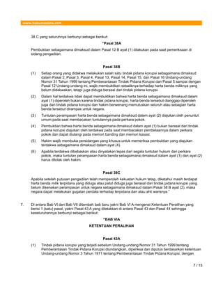 www.hukumonline.com
38 C yang seluruhnya berbunyi sebagai berikut:
“Pasal 38A
Pembuktian sebagaimana dimaksud dalam Pasal 12 B ayat (1) dilakukan pada saat pemeriksaan di
sidang pengadilan.
Pasal 38B
(1) Setiap orang yang didakwa melakukan salah satu tindak pidana korupsi sebagaimana dimaksud
dalam Pasal 2, Pasal 3, Pasal 4, Pasal 13, Pasal 14, Pasal 15, dan Pasal 16 Undang-undang
Nomor 31 Tahun 1999 tentang Pemberantasan Tindak Pidana Korupsi dan Pasal 5 sampai dengan
Pasal 12 Undang-undang ini, wajib membuktikan sebaliknya terhadap harta benda miliknya yang
belum didakwakan, tetapi juga diduga berasal dari tindak pidana korupsi.
(2) Dalam hal terdakwa tidak dapat membuktikan bahwa harta benda sebagaimana dimaksud dalam
ayat (1) diperoleh bukan karena tindak pidana korupsi, harta benda tersebut dianggap diperoleh
juga dari tindak pidana korupsi dan hakim berwenang memutuskan seluruh atau sebagian harta
benda tersebut dirampas untuk negara.
(3) Tuntutan perampasan harta benda sebagaimana dimaksud dalam ayat (2) diajukan oleh penuntut
umum pada saat membacakan tuntutannya pada perkara pokok.
(4) Pembuktian bahwa harta benda sebagaimana dimaksud dalam ayat (1) bukan berasal dari tindak
pidana korupsi diajukan oleh terdakwa pada saat membacakan pembelaannya dalam perkara
pokok dan dapat diulangi pada memori banding dan memori kasasi.
(5) Hakim wajib membuka persidangan yang khusus untuk memeriksa pembuktian yang diajukan
terdakwa sebagaimana dimaksud dalam ayat (4).
(6) Apabila terdakwa dibebaskan atau dinyatakan lepas dari segala tuntutan hukum dari perkara
pokok, maka tuntutan perampasan harta benda sebagaimana dimaksud dalam ayat (1) dan ayat (2)
harus ditolak oleh hakim.
Pasal 38C
Apabila setelah putusan pengadilan telah memperoleh kekuatan hukum tetap, diketahui masih terdapat
harta benda milik terpidana yang diduga atau patut diduga juga berasal dari tindak pidana korupsi yang
belum dikenakan perampasan untuk negara sebagaimana dimaksud dalam Pasal 38 B ayat (2), maka
negara dapat melakukan gugatan perdata terhadap terpidana dan atau ahli warisnya.”
7. Di antara Bab VI dan Bab VII ditambah bab baru yakni Bab VI A mengenai Ketentuan Peralihan yang
berisi 1 (satu) pasal, yakni Pasal 43 A yang diletakkan di antara Pasal 43 dan Pasal 44 sehingga
keseluruhannya berbunyi sebagai berikut:
“BAB VIA
KETENTUAN PERALIHAN
Pasal 43A
(1) Tindak pidana korupsi yang terjadi sebelum Undang-undang Nomor 31 Tahun 1999 tentang
Pemberantasan Tindak Pidana Korupsi diundangkan, diperiksa dan diputus berdasarkan ketentuan
Undang-undang Nomor 3 Tahun 1971 tentang Pemberantasan Tindak Pidana Korupsi, dengan
7 / 15
 