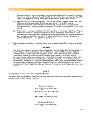 www.hukumonline.com
ketentuan maksimum pidana penjara yang menguntungkan bagi terdakwa diberlakukan ketentuan
dalam Pasal 5, Pasal 6, Pasal 7, Pasal 8, Pasal 9, dan Pasal 10 Undang-undang ini dan Pasal 13
Undang-undang Nomor 31 Tahun 1999 tentang Pemberantasan Tindak Pidana Korupsi.
(2) Ketentuan minimum pidana penjara dalam Pasal 5, Pasal 6, Pasal 7, Pasal 8, Pasal 9, dan Pasal
10 Undang-undang ini dan Pasal 13 Undang-undang Nomor 31 Tahun 1999 tentang
Pemberantasan Tindak Pidana Korupsi tidak berlaku bagi tindak pidana korupsi yang terjadi
sebelum berlakunya Undang-undang Nomor 31 Tahun 1999 tentang Pemberantasan Tindak Pidana
Korupsi.
(3) Tindak pidana korupsi yang terjadi sebelum Undang-undang ini diundangkan, diperiksa dan diputus
berdasarkan ketentuan Undang-undang Nomor 31 Tahun 1999 tentang Pemberantasan Tindak
Pidana Korupsi, dengan ketentuan mengenai maksimum pidana penjara bagi tindak pidana korupsi
yang nilainya kurang dari Rp 5.000.000,00 (lima juta rupiah) berlaku ketentuan sebagaimana
dimaksud dalam Pasal 12 A ayat (2) Undang-undang ini.”
8. Dalam BAB VII sebelum Pasal 44 ditambah 1 (satu) pasal baru yakni Pasal 43 B yang berbunyi sebagai
berikut:
“Pasal 43B
Pada saat mulai berlakunya Undang-undang ini, Pasal 209, Pasal 210, Pasal 387, Pasal 388, Pasal 415,
Pasal 416, Pasal 417, Pasal 418, Pasal 419, Pasal 420, Pasal 423, Pasal 425, dan Pasal 435 Kitab
Undang-undang Hukum Pidana jis. Undang-undang Nomor 1 Tahun 1946 tentang Peraturan Hukum
Pidana (Berita Republik Indonesia II Nomor 9), Undang-undang Nomor 73 Tahun 1958 tentang
Menyatakan Berlakunya Undang-undang Nomor 1 Tahun 1946 tentang Peraturan Hukum Pidana untuk
Seluruh Wilayah Republik Indonesia dan Mengubah Kitab Undang-undang Hukum Pidana (Lembaran
Negara Tahun 1958 Nomor 127, Tambahan Lembaran Negara Nomor 1660) sebagaimana telah beberapa
kali diubah terakhir dengan Undang-undang Nomor 27 Tahun 1999 tentang Perubahan Kitab Undang-
undang Hukum Pidana Yang Berkaitan Dengan Kejahatan Terhadap Keamanan Negara, dinyatakan tidak
berlaku.”
Pasal II
Undang-undang ini mulai berlaku pada tanggal diundangkan.
Agar setiap orang mengetahuinya, memerintahkan pengundangan Undang-undang ini dengan penempatannya
dalam Lembaran Negara Republik Indonesia.
Disahkan Di Jakarta,
Pada Tanggal 21 November 2001
PRESIDEN REPUBLIK INDONESIA,
Ttd.
MEGAWATI SOEKARNOPUTRI
Diundangkan Di Jakarta,
Pada Tanggal 21 November 2001
8 / 15
 