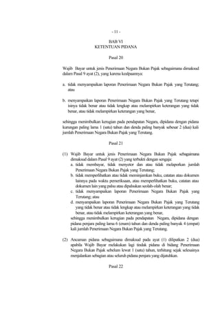 - 11 -

                       BAB VI
                  KETENTUAN PIDANA

                           Pasal 20

Wajib Bayar untuk jenis Penerimaan Negara Bukan Pajak sebagaimana dimaksud
dalam Pasal 9 ayat (2), yang karena kealpaannya:

a. tidak menyampaikan laporan Penerimaan Negara Bukan Pajak yang Terutang;
   atau

b. menyampaikan laporan Penerimaan Negara Bukan Pajak yang Terutang tetapi
   isinya tidak benar atau tidak lengkap atau melampirkan keterangan yang tidak
   benar, atau tidak melampirkan keterangan yang benar,

sehingga menimbulkan kerugian pada pendapatan Negara, dipidana dengan pidana
kurungan paling lama 1 (satu) tahun dan denda paling banyak sebesar 2 (dua) kali
jumlah Penerimaan Negara Bukan Pajak yang Terutang.

                           Pasal 21

(1) Wajib Bayar untuk jenis Penerimaan Negara Bukan Pajak sebagaimana
    dimaksud dalam Pasal 9 ayat (2) yang terbukti dengan sengaja:
    a. tidak membayar, tidak menyetor dan atau tidak melaporkan jumlah
       Penerimaan Negara Bukan Pajak yang Terutang;
    b. tidak memperlihatkan atau tidak meminjamkan buku, catatan atau dokumen
       lainnya pada waktu pemeriksaan, atau memperlihatkan buku, catatan atau
       dokumen lain yang palsu atau dipalsukan seolah-olah benar;
    c. tidak menyampaikan laporan Penerimaan Negara Bukan Pajak yang
       Terutang; atau
    d. menyampaikan laporan Penerimaan Negara Bukan Pajak yang Terutang
       yang tidak benar atau tidak lengkap atau melampirkan keterangan yang tidak
       benar, atau tidak melampirkan keterangan yang benar,
    sehingga menimbulkan kerugian pada pendapatan Negara, dipidana dengan
    pidana penjara paling lama 6 (enam) tahun dan denda paling banyak 4 (empat)
    kali jumlah Penerimaan Negara Bukan Pajak yang Terutang.

(2) Ancaman pidana sebagaimana dimaksud pada ayat (1) dilipatkan 2 (dua)
    apabila Wajib Bayar melakukan lagi tindak pidana di bidang Penerimaan
    Negara Bukan Pajak sebelum lewat 1 (satu) tahun, terhitung sejak selesainya
    menjalankan sebagian atau seluruh pidana penjara yang dijatuhkan.

                           Pasal 22
 