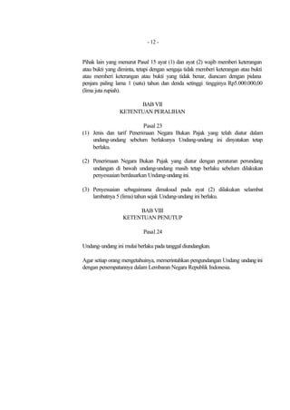 - 12 -


Pihak lain yang menurut Pasal 15 ayat (1) dan ayat (2) wajib memberi keterangan
atau bukti yang diminta, tetapi dengan sengaja tidak memberi keterangan atau bukti
atau memberi keterangan atau bukti yang tidak benar, diancam dengan pidana
penjara paling lama 1 (satu) tahun dan denda setinggi tingginya Rp5.000.000,00
(lima juta rupiah).

                      BAB VII
                KETENTUAN PERALIHAN

                          Pasal 23
(1) Jenis dan tarif Penerimaan Negara Bukan Pajak yang telah diatur dalam
    undang-undang sebelum berlakunya Undang-undang ini dinyatakan tetap
    berlaku.

(2) Penerimaan Negara Bukan Pajak yang diatur dengan peraturan perundang
    undangan di bawah undang-undang masih tetap berlaku sebelum dilakukan
    penyesuaian berdasarkan Undang-undang ini.

(3) Penyesuaian sebagaimana dimaksud pada ayat (2) dilakukan selambat
    lambatnya 5 (lima) tahun sejak Undang-undang ini berlaku.

                       BAB VIII
                  KETENTUAN PENUTUP

                           Pasal 24

Undang-undang ini mulai berlaku pada tanggal diundangkan.

Agar setiap orang mengetahuinya, memerintahkan pengundangan Undang undang ini
dengan penempatannya dalam Lembaran Negara Republik Indonesia.
 
