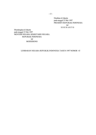- 13 -

                                        Disahkan di Jakarta
                                        pada tanggal 23 Mei 1997
                                        PRESIDEN REPUBLIK INDONESIA
                                                        ttd
                                                 SOEHARTO
Diundangkan di Jakarta
pada tanggal 23 Mei 1997
MENTERI NEGARA SEKRETARIS NEGARA
          REPUBLIK INDONESIA
                       ttd
                MOERDIONO



      LEMBARAN NEGARA REPUBLIK INDONESIA TAHUN 1997 NOMOR 43
 