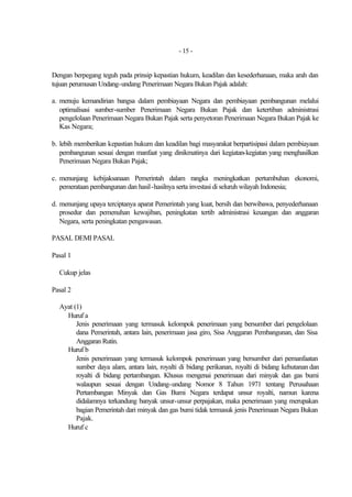 - 15 -


Dengan berpegang teguh pada prinsip kepastian hukum, keadilan dan kesederhanaan, maka arah dan
tujuan perumusan Undang-undang Penerimaan Negara Bukan Pajak adalah:

a. menuju kemandirian bangsa dalam pembiayaan Negara dan pembiayaan pembangunan melalui
   optimalisasi sumber-sumber Penerimaan Negara Bukan Pajak dan ketertiban administrasi
   pengelolaan Penerimaan Negara Bukan Pajak serta penyetoran Penerimaan Negara Bukan Pajak ke
   Kas Negara;

b. lebih memberikan kepastian hukum dan keadilan bagi masyarakat berpartisipasi dalam pembiayaan
   pembangunan sesuai dengan manfaat yang dinikmatinya dari kegiatan-kegiatan yang menghasilkan
   Penerimaan Negara Bukan Pajak;

c. menunjang kebijaksanaan Pemerintah dalam rangka meningkatkan pertumbuhan ekonomi,
   pemerataan pembangunan dan hasil-hasilnya serta investasi di seluruh wilayah Indonesia;

d. menunjang upaya terciptanya aparat Pemerintah yang kuat, bersih dan berwibawa, penyederhanaan
   prosedur dan pemenuhan kewajiban, peningkatan tertib administrasi keuangan dan anggaran
   Negara, serta peningkatan pengawasan.

PASAL DEMI PASAL

Pasal 1

  Cukup jelas

Pasal 2

  Ayat (1)
    Huruf a
        Jenis penerimaan yang termasuk kelompok penerimaan yang bersumber dari pengelolaan
        dana Pemerintah, antara lain, penerimaan jasa giro, Sisa Anggaran Pembangunan, dan Sisa
        Anggaran Rutin.
    Huruf b
        Jenis penerimaan yang termasuk kelompok penerimaan yang bersumber dari pemanfaatan
        sumber daya alam, antara lain, royalti di bidang perikanan, royalti di bidang kehutanan dan
        royalti di bidang pertambangan. Khusus mengenai penerimaan dari minyak dan gas bumi
        walaupun sesuai dengan Undang-undang Nomor 8 Tahun 1971 tentang Perusahaan
        Pertambangan Minyak dan Gas Bumi Negara terdapat unsur royalti, namun karena
        didalamnya terkandung banyak unsur-unsur perpajakan, maka penerimaan yang merupakan
        bagian Pemerintah dari minyak dan gas bumi tidak termasuk jenis Penerimaan Negara Bukan
        Pajak.
    Huruf c
 