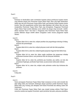 - 19 -

Pasal 8

  Ayat (1)
    Ketentuan ini dimaksudkan untuk memberikan kepastian alokasi pembiayaan kegiatan tertentu
    yang berkaitan dengan jenis Penerimaan Negara Bukan Pajak. Dana yang dapat dialokasikan
    adalah dana dari jenis Penerimaan Negara Bukan Pajak yang berkaitan dengan kegiatan tertentu
    tersebut. Dana dari pengalokasian tersebut hanya dapat digunakan oleh instansi atau unit yang
    menghasilkan Penerimaan Negara Bukan Pajak yang bersangkutan. Penggunaan Penerimaan
    Negara Bukan Pajak tersebut dilakukan secara selektif, dan dengan tetap memenuhi terlebih
    dahulu ketentuan Pasal 4 dan Pasal 5. Penggunaan dana Penerimaan Negara Bukan Pajak
    tersebut dilakukan dengan terlebih dahulu mengajukan usulan rencana penggunaan kepada
    Menteri.

  Ayat (2)
    Huruf a
        Kegiatan dalam hal ini, antara lain, meliputi penelitian dan pengembangan teknologi di bidang
        pertanian dan pertambangan.
    Huruf b
        Kegiatan dalam hal ini, antara lain, meliputi pelayanan rumah sakit dan balai pengobatan.
    Huruf c
        Kegiatan dalam hal ini, antara lain, meliputi kegiatan perguruan tinggi dan balai latihan kerja.
    Huruf d
        Kegiatan dalam hal ini, antara lain, dalam rangka pembinaan dan pengawasan terhadap
        pelaksanaan ketentuan hukum, serta pemberian Hak atas Kekayaan Intelektual.
    Huruf e
        Kegiatan dalam hal ini, antara lain, pemberian jasa konsultasi, jasa analisis, uji mutu dan
        pemantauan lingkungan, pembuatan hujan buatan, uji pencemaran radiasi pada makanan.
    Huruf f
        Kegiatan dalam hal ini, antara lain, meliputi usaha pelestarian sumber daya kehutanan dan
        perikanan.

  Ayat (3)
    Cukup jelas

Pasal 9

  Ayat (1)
    Sistem pemungutan Penerimaan Negara Bukan Pajak mempunyai ciri dan corak tersendiri dan
    dapat dibagi dalam dua kelompok sehubungan dengan penentuan jumlah Penerimaan Negara
    Bukan Pajak yang Terutang yaitu ditetapkan oleh Instansi Pemerintah atau dihitung sendiri oleh
    Wajib Bayar.
    Untuk jenis Penerimaan Negara Bukan Pajak yang menjadi terutang sebelum Wajib Bayar
    menerima manfaat atas kegiatan Pemerintah, seperti pemberian hak paten, pelayanan pendidikan,
 