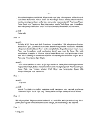 - 20 -

     maka penentuan jumlah Penerimaan Negara Bukan Pajak yang Terutang dalam hal ini ditetapkan
     oleh Instansi Pemerintah. Namun, dalam hal Wajib Bayar menjadi terutang setelah menerima
     manfaat, seperti pemanfaatan sumber daya alam, maka penentuan jumlah Penerimaan Negara
     Bukan Pajak yang Terutangnya dapat dipercayakan kepada Wajib Bayar yang bersangkutan
     untuk menghitung sendiri dalam rangka membayar dan melaporkan sendiri (self assessment).

  Ayat (2)
    Cukup jelas

Pasal 10

  Ayat (1)
    Terhadap Wajib Bayar untuk jenis Penerimaan Negara Bukan Pajak sebagaimana dimaksud
    dalam Pasal 9 ayat (2) dapat dilakukan koreksi dalam bentuk penetapan oleh Instansi Pemerintah
    sebagaimana dimaksud dalam Pasal 6 ayat (1) yang berkaitan dengan Penerimaan Negara Bukan
    Pajak yang bersangkutan untuk mendapatkan jumlah yang tepat dan benar. Hak untuk
    mengeluarkan penetapan ini diberikan kepada Instansi Pemerintah yang bersangkutan dengan
    batas waktu tertentu guna memberikan kepastian hukum mengenai Penerimaan Negara Bukan
    Pajak yang Terutang yang dapat ditagih.

  Ayat (2)
    Dalam hal terdapat indikasi bahwa Wajib Bayar melakukan tindak pidana di bidang Penerimaan
    Negara Bukan Pajak, Instansi Pemerintah tetap dapat menetapkan jumlah Penerimaan Negara
    Bukan Pajak yang Terutang terhadap Wajib Bayar yang bersangkutan dengan tidak
    mempertimbangkan masa kedaluwarsa.

Pasal 11

  Ayat (1)
    Cukup jelas

  Ayat (2)
    Instansi Pemerintah memberikan persetujuan untuk mengangsur atau menunda pembayaran
    Penerimaan Negara Bukan Pajak yang Terutang setelah mendapat persetujuan tertulis Menteri.

Pasal 12

  Hal-hal yang diatur dengan Peraturan Pemerintah ini, antara lain, penetapan saat terutang, waktu
  pembayaran, kegiatan Instansi Pemerintah dalam menagih, dan atau memungut dan menyetor.

Pasal 13

  Cukup jelas
 
