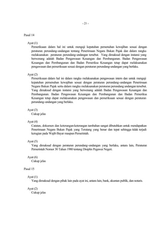 - 21 -


Pasal 14

  Ayat (1)
    Pemeriksaan dalam hal ini untuk menguji kepatuhan pemenuhan kewajiban sesuai dengan
    peraturan perundang-undangan tentang Penerimaan Negara Bukan Pajak dan dalam rangka
    melaksanakan peraturan perundang-undangan tersebut. Yang dimaksud dengan instansi yang
    berwenang adalah Badan Pengawasan Keuangan dan Pembangunan. Badan Pengawasan
    Keuangan dan Pembangunan dan Badan Pemeriksa Keuangan tetap dapat melaksanakan
    pengawasan dan pemeriksaan sesuai dengan peraturan perundang-undangan yang berlaku.

  Ayat (2)
    Pemeriksaan dalam hal ini dalam rangka melaksanakan pengawasan intern dan untuk menguji
    kepatuhan pemenuhan kewajiban sesuai dengan peraturan perundang-undangan Penerimaan
    Negara Bukan Pajak serta dalam rangka melaksanakan peraturan perundang undangan tersebut.
    Yang dimaksud dengan instansi yang berwenang adalah Badan Pengawasan Keuangan dan
    Pembangunan. Badan Pengawasan Keuangan dan Pembangunan dan Badan Pemeriksa
    Keuangan tetap dapat melaksanakan pengawasan dan pemeriksaan sesuai dengan peraturan
    perundang-undangan yang berlaku.

  Ayat (3)
    Cukup jelas

  Ayat (4)
    Catatan, dokumen dan keterangan-keterangan tambahan sangat dibutuhkan untuk mendapatkan
    Penerimaan Negara Bukan Pajak yang Terutang yang benar dan tepat sehingga tidak terjadi
    kerugian pada Wajib Bayar maupun Pemerintah.

  Ayat (5)
    Yang dimaksud dengan peraturan perundang-undangan yang berlaku, antara lain, Peraturan
    Pemerintah Nomor 30 Tahun 1980 tentang Disiplin Pegawai Negeri.

  Ayat (6)
    Cukup jelas

Pasal 15

  Ayat (1)
    Yang dimaksud dengan pihak lain pada ayat ini, antara lain, bank, akuntan publik, dan notaris.

  Ayat (2)
    Cukup jelas
 