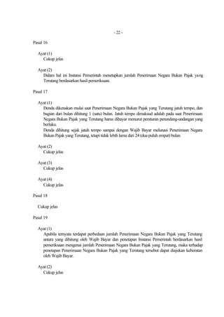 - 22 -

Pasal 16

  Ayat (1)
    Cukup jelas

  Ayat (2)
    Dalam hal ini Instansi Pemerintah menetapkan jumlah Penerimaan Negara Bukan Pajak yang
    Terutang berdasarkan hasil pemeriksaan.

Pasal 17

  Ayat (1)
    Denda dikenakan mulai saat Penerimaan Negara Bukan Pajak yang Terutang jatuh tempo, dan
    bagian dari bulan dihitung 1 (satu) bulan. Jatuh tempo dimaksud adalah pada saat Penerimaan
    Negara Bukan Pajak yang Terutang harus dibayar menurut peraturan perundang-undangan yang
    berlaku.
    Denda dihitung sejak jatuh tempo sampai dengan Wajib Bayar melunasi Penerimaan Negara
    Bukan Pajak yang Terutang, tetapi tidak lebih lama dari 24 (dua puluh empat) bulan.

  Ayat (2)
    Cukup jelas

  Ayat (3)
    Cukup jelas

  Ayat (4)
    Cukup jelas

Pasal 18

  Cukup jelas

Pasal 19

  Ayat (1)
    Apabila ternyata terdapat perbedaan jumlah Penerimaan Negara Bukan Pajak yang Terutang
    antara yang dihitung oleh Wajib Bayar dan penetapan Instansi Pemerintah berdasarkan hasil
    pemeriksaan mengenai jumlah Penerimaan Negara Bukan Pajak yang Terutang, maka terhadap
    penetapan Penerimaan Negara Bukan Pajak yang Terutang tersebut dapat diajukan keberatan
    oleh Wajib Bayar.

  Ayat (2)
    Cukup jelas
 