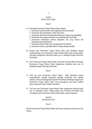 -3-

                         BAB II
                    JENIS DAN TARIF

                           Pasal 2

(1) Kelompok Penerimaan Negara Bukan Pajak meliputi:
    a. penerimaan yang bersumber dari pengelolaan dana Pemerintah;
    b. penerimaan dari pemanfaatan sumber daya alam;
    c. penerimaan dari hasil-hasil pengelolaan kekayaan Negara yang dipisahkan;
    d. penerimaan dari kegiatan pelayanan yang dilaksanakan Pemerintah;
    e. penerimaan berdasarkan putusan pengadilan dan yang berasal dari
       pengenaan denda administrasi;
    f. penerimaan berupa hibah yang merupakan hak Pemerintah;
    g. penerimaan lainnya yang diatur dalam Undang-undang tersendiri.

(2) Kecuali jenis Penerimaan Negara Bukan Pajak yang ditetapkan dengan
    Undang-undang, jenis Penerimaan Negara Bukan Pajak yang tercakup dalam
    kelompok sebagaimana dimaksud pada ayat (1) ditetapkan dengan Peraturan
    Pemerintah.

(3) Jenis Penerimaan Negara Bukan Pajak yang belum tercakup dalam kelompok
    Penerimaan Negara Bukan Pajak sebagaimana dimaksud pada ayat (1)
    ditetapkan dengan Peraturan Pemerintah.

                           Pasal 3

(1) Tarif atas jenis Penerimaan Negara Bukan Pajak ditetapkan dengan
    memperhatikan dampak pengenaan terhadap masyarakat dan kegiatan
    usahanya, biaya penyelenggaraan kegiatan Pemerintah sehubungan dengan jenis
    Penerimaan Negara Bukan Pajak yang bersangkutan, dan aspek keadilan
    dalam pengenaan beban kepada masyarakat.

(2) Tarif atas jenis Penerimaan Negara Bukan Pajak sebagaimana dimaksud pada
    ayat (1) ditetapkan dalam Undang-undang atau Peraturan Pemerintah yang
    menetapkan jenis Penerimaan Negara Bukan Pajak yang bersangkutan.

                        BAB III
                     PENGELOLAAN

                           Pasal 4

Seluruh Penerimaan Negara Bukan Pajak wajib disetor langsung secepatnya ke Kas
Negara.
 