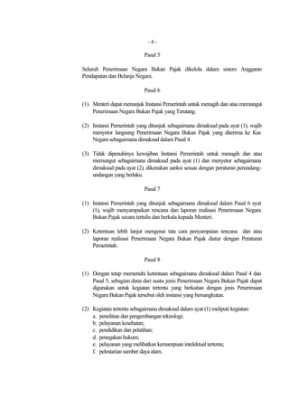 -4-

                            Pasal 5

Seluruh Penerimaan Negara Bukan Pajak dikelola dalam sistem Anggaran
Pendapatan dan Belanja Negara.

                            Pasal 6

(1) Menteri dapat menunjuk Instansi Pemerintah untuk menagih dan atau memungut
    Penerimaan Negara Bukan Pajak yang Terutang.

(2) Instansi Pemerintah yang ditunjuk sebagaimana dimaksud pada ayat (1), wajib
    menyetor langsung Penerimaan Negara Bukan Pajak yang diterima ke Kas
    Negara sebagaimana dimaksud dalam Pasal 4.

(3) Tidak dipenuhinya kewajiban Instansi Pemerintah untuk menagih dan atau
    memungut sebagaimana dimaksud pada ayat (1) dan menyetor sebagaimana
    dimaksud pada ayat (2), dikenakan sanksi sesuai dengan peraturan perundang-
    undangan yang berlaku.

                            Pasal 7

(1) Instansi Pemerintah yang ditunjuk sebagaimana dimaksud dalam Pasal 6 ayat
    (1), wajib menyampaikan rencana dan laporan realisasi Penerimaan Negara
    Bukan Pajak secara tertulis dan berkala kepada Menteri.

(2) Ketentuan lebih lanjut mengenai tata cara penyampaian rencana dan atau
    laporan realisasi Penerimaan Negara Bukan Pajak diatur dengan Peraturan
    Pemerintah.

                            Pasal 8

(1) Dengan tetap memenuhi ketentuan sebagaimana dimaksud dalam Pasal 4 dan
    Pasal 5, sebagian dana dari suatu jenis Penerimaan Negara Bukan Pajak dapat
    digunakan untuk kegiatan tertentu yang berkaitan dengan jenis Penerimaan
    Negara Bukan Pajak tersebut oleh instansi yang bersangkutan.

(2) Kegiatan tertentu sebagaimana dimaksud dalam ayat (1) meliputi kegiatan:
    a. penelitian dan pengembangan teknologi;
    b. pelayanan kesehatan;
    c. pendidikan dan pelatihan;
    d. penegakan hukum;
    e. pelayanan yang melibatkan kemampuan intelektual tertentu;
    f. pelestarian sumber daya alam.
 