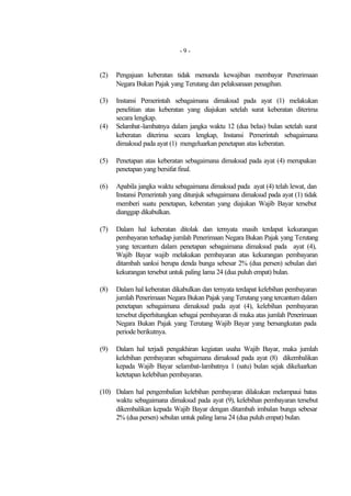 -9-


(2)   Pengajuan keberatan tidak menunda kewajiban membayar Penerimaan
      Negara Bukan Pajak yang Terutang dan pelaksanaan penagihan.

(3)   Instansi Pemerintah sebagaimana dimaksud pada ayat (1) melakukan
      penelitian atas keberatan yang diajukan setelah surat keberatan diterima
      secara lengkap.
(4)   Selambat-lambatnya dalam jangka waktu 12 (dua belas) bulan setelah surat
      keberatan diterima secara lengkap, Instansi Pemerintah sebagaimana
      dimaksud pada ayat (1) mengeluarkan penetapan atas keberatan.

(5)   Penetapan atas keberatan sebagaimana dimaksud pada ayat (4) merupakan
      penetapan yang bersifat final.

(6)   Apabila jangka waktu sebagaimana dimaksud pada ayat (4) telah lewat, dan
      Instansi Pemerintah yang ditunjuk sebagaimana dimaksud pada ayat (1) tidak
      memberi suatu penetapan, keberatan yang diajukan Wajib Bayar tersebut
      dianggap dikabulkan.

(7)   Dalam hal keberatan ditolak dan ternyata masih terdapat kekurangan
      pembayaran terhadap jumlah Penerimaan Negara Bukan Pajak yang Terutang
      yang tercantum dalam penetapan sebagaimana dimaksud pada ayat (4),
      Wajib Bayar wajib melakukan pembayaran atas kekurangan pembayaran
      ditambah sanksi berupa denda bunga sebesar 2% (dua persen) sebulan dari
      kekurangan tersebut untuk paling lama 24 (dua puluh empat) bulan.

(8)   Dalam hal keberatan dikabulkan dan ternyata terdapat kelebihan pembayaran
      jumlah Penerimaan Negara Bukan Pajak yang Terutang yang tercantum dalam
      penetapan sebagaimana dimaksud pada ayat (4), kelebihan pembayaran
      tersebut diperhitungkan sebagai pembayaran di muka atas jumlah Penerimaan
      Negara Bukan Pajak yang Terutang Wajib Bayar yang bersangkutan pada
      periode berikutnya.

(9)   Dalam hal terjadi pengakhiran kegiatan usaha Wajib Bayar, maka jumlah
      kelebihan pembayaran sebagaimana dimaksud pada ayat (8) dikembalikan
      kepada Wajib Bayar selambat-lambatnya 1 (satu) bulan sejak dikeluarkan
      ketetapan kelebihan pembayaran.

(10) Dalam hal pengembalian kelebihan pembayaran dilakukan melampaui batas
     waktu sebagaimana dimaksud pada ayat (9), kelebihan pembayaran tersebut
     dikembalikan kepada Wajib Bayar dengan ditambah imbalan bunga sebesar
     2% (dua persen) sebulan untuk paling lama 24 (dua puluh empat) bulan.
 