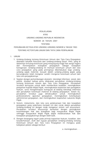 PENJELASAN
ATAS
UNDANG-UNDANG REPUBLIK INDONESIA
NOMOR 28 TAHUN 2007
TENTANG
PERUBAHAN KETIGA ATAS UNDANG-UNDANG NOMOR 6 TAHUN 1983
TENTANG KETENTUAN UMUM DAN TATA CARA PERPAJAKAN
I. UMUM
1. Undang-Undang tentang Ketentuan Umum dan Tata Cara Perpajakan
dilandasi falsafah Pancasila dan Undang-Undang Dasar 1945, yang di
dalamnya tertuang ketentuan yang menjunjung tinggi hak warga negara
dan menempatkan kewajiban perpajakan sebagai kewajiban
kenegaraan. Undang-Undang ini memuat ketentuan umum dan tata
cara perpajakan yang pada prinsipnya diberlakukan bagi undang-
undang pajak material, kecuali dalam undang-undang pajak yang
bersangkutan telah mengatur sendiri mengenai ketentuan umum dan
tata cara perpajakannya.
2. Sejalan dengan perkembangan ekonomi, teknologi informasi, sosial, dan
politik, disadari bahwa perlu dilakukan perubahan Undang-Undang
tentang Ketentuan Umum dan Tata Cara Perpajakan. Perubahan
tersebut bertujuan untuk lebih memberikan keadilan, meningkatkan
pelayanan kepada Wajib Pajak, meningkatkan kepastian dan penegakan
hukum, serta mengantisipasi kemajuan di bidang teknologi informasi
dan perubahan ketentuan material di bidang perpajakan. Selain itu,
perubahan tersebut juga dimaksudkan untuk meningkatkan
profesionalisme aparatur perpajakan, meningkatkan keterbukaan
administrasi perpajakan, dan meningkatkan kepatuhan sukarela Wajib
Pajak.
3. Sistem, mekanisme, dan tata cara pelaksanaan hak dan kewajiban
perpajakan yang sederhana menjadi ciri dan corak dalam perubahan
Undang-Undang ini dengan tetap menganut sistem self assessment.
Perubahan tersebut khususnya berkaitan dengan peningkatan
keseimbangan hak dan kewajiban bagi masyarakat Wajib Pajak
sehingga masyarakat Wajib Pajak dapat melaksanakan hak dan
kewajiban perpajakannya dengan lebih baik.
4. Dengan berpegang teguh pada prinsip kepastian hukum, keadilan, dan
kesederhanaan, arah dan tujuan perubahan Undang-Undang tentang
Ketentuan Umum dan Tata Cara Perpajakan ini mengacu pada
kebijakan pokok sebagai berikut:
a. meningkatkan . . .
 