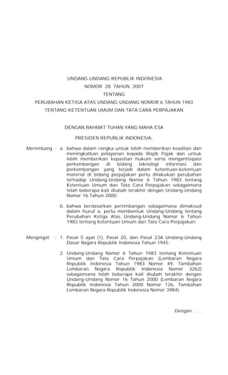 UNDANG-UNDANG REPUBLIK INDONESIA
NOMOR 28 TAHUN 2007
TENTANG
PERUBAHAN KETIGA ATAS UNDANG-UNDANG NOMOR 6 TAHUN 1983
TENTANG KETENTUAN UMUM DAN TATA CARA PERPAJAKAN
DENGAN RAHMAT TUHAN YANG MAHA ESA
PRESIDEN REPUBLIK INDONESIA,
Menimbang : a. bahwa dalam rangka untuk lebih memberikan keadilan dan
meningkatkan pelayanan kepada Wajib Pajak dan untuk
lebih memberikan kepastian hukum serta mengantisipasi
perkembangan di bidang teknologi informasi dan
perkembangan yang terjadi dalam ketentuan-ketentuan
material di bidang perpajakan perlu dilakukan perubahan
terhadap Undang-Undang Nomor 6 Tahun 1983 tentang
Ketentuan Umum dan Tata Cara Perpajakan sebagaimana
telah beberapa kali diubah terakhir dengan Undang-Undang
Nomor 16 Tahun 2000;
b. bahwa berdasarkan pertimbangan sebagaimana dimaksud
dalam huruf a, perlu membentuk Undang-Undang tentang
Perubahan Ketiga Atas Undang-Undang Nomor 6 Tahun
1983 tentang Ketentuan Umum dan Tata Cara Perpajakan;
Mengingat : 1. Pasal 5 ayat (1), Pasal 20, dan Pasal 23A Undang-Undang
Dasar Negara Republik Indonesia Tahun 1945;
2. Undang-Undang Nomor 6 Tahun 1983 tentang Ketentuan
Umum dan Tata Cara Perpajakan (Lembaran Negara
Republik Indonesia Tahun 1983 Nomor 49, Tambahan
Lembaran Negara Republik Indonesia Nomor 3262)
sebagaimana telah beberapa kali diubah terakhir dengan
Undang-Undang Nomor 16 Tahun 2000 (Lembaran Negara
Republik Indonesia Tahun 2000 Nomor 126, Tambahan
Lembaran Negara Republik Indonesia Nomor 3984);
Dengan . . .
 