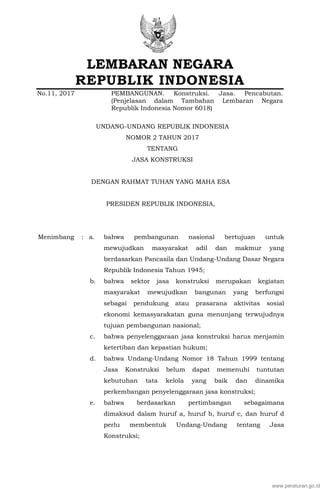 LEMBARAN NEGARA
REPUBLIK INDONESIA
No.11, 2017 PEMBANGUNAN. Konstruksi. Jasa. Pencabutan.
(Penjelasan dalam Tambahan Lembaran Negara
Republik Indonesia Nomor 6018)
UNDANG-UNDANG REPUBLIK INDONESIA
NOMOR 2 TAHUN 2017
TENTANG
JASA KONSTRUKSI
DENGAN RAHMAT TUHAN YANG MAHA ESA
PRESIDEN REPUBLIK INDONESIA,
Menimbang : a. bahwa pembangunan nasional bertujuan untuk
mewujudkan masyarakat adil dan makmur yang
berdasarkan Pancasila dan Undang-Undang Dasar Negara
Republik Indonesia Tahun 1945;
b. bahwa sektor jasa konstruksi merupakan kegiatan
masyarakat mewujudkan bangunan yang berfungsi
sebagai pendukung atau prasarana aktivitas sosial
ekonomi kemasyarakatan guna menunjang terwujudnya
tujuan pembangunan nasional;
c. bahwa penyelenggaraan jasa konstruksi harus menjamin
ketertiban dan kepastian hukum;
d. bahwa Undang-Undang Nomor 18 Tahun 1999 tentang
Jasa Konstruksi belum dapat memenuhi tuntutan
kebutuhan tata kelola yang baik dan dinamika
perkembangan penyelenggaraan jasa konstruksi;
e. bahwa berdasarkan pertimbangan sebagaimana
dimaksud dalam huruf a, huruf b, huruf c, dan huruf d
perlu membentuk Undang-Undang tentang Jasa
Konstruksi;
www.peraturan.go.id
 