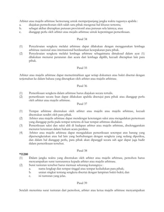 Arbiter atau majelis arbitrase berwenang untuk memperpanjang jangka waktu tugasnya apabila :
a.      diajukan permohonan oleh salah satu pihak mengenai hal khusus tertentu;
b.      sebagai akibat ditetapkan putusan provisionil atau putusan sela lainnya; atau
c.      dianggap perlu oleh arbiter atau mejalis arbitrase untuk kepentingan pemeriksaan.

                                            Pasal 34

(1)    Penyelesaian sengketa melalui arbitrase dapat dilakukan dengan menggunakan lembaga
       arbitrase nasional atau internasional berdasarkan kesepakatan para pihak.
(2)    Penyelesaian sengketa melalui lembaga arbitrase sebagaimana dimaksud dalam ayat (1)
       dilakukan menurut peraturan dan acara dari lembaga dipilih, kecuali ditetapkan lain para
       pihak.

                                            Pasal 35

Arbiter atau majelis arbitrase dapat memerintahkan agar setiap dokumen atau bukti disertai dengan
terjemahan ke dalam bahasa yang ditetapkan oleh arbiter atau majelis arbitrase.

                                            Pasal 36

(1)    Pemeriksaan sengketa dalam arbitrase harus diajukan secara tertulis.
(2)    pemeriksaan secara lisan dapat dilakukan apabila disetujui para pihak atau dianggap perlu
       oleh arbiter atau majelis arbitrase.
                                            Pasal 37

(1)    Tempat arbitrase ditentukan oleh arbiter atau majelis atau majelis arbitrase, kecuali
       ditentukan sendiri oleh para pihak.
(2)    Arbiter atau majelis arbitrase dapat mendengar keterangan saksi atau mengadakan pertemuan
       yang dianggap perlu pada tempat tertentu di luar tempat arbitrase diadakan.
(3)    Pemeriksaan saksi dan saksi ahli di hadapan arbiter atau majelis arbitrase, diselenggarakan
       menurut ketentuan dalam hukum acara perdata.
(4)    Arbiter atau majelis arbitrase dapat mengadakan pemeriksaan setempat atas barang yang
       dipersengketakan atau hal lain yang berhubungan dengan sengketa yang sedang diperiksa,
       dan dalam hal dianggap perlu, para pihak akan dipanggil secara sah agar dapat juga hadir
       dalam pemeriksaan tersebut.

                                              Pasal 38
*11200
(1)    Dalam jangka waktu yang ditentukan oleh arbiter atau majelis arbitrase, pemohon harus
       menyampaikan surat tuntutannya kepada arbiter atau majelis arbitrase.
(2)    Surat tuntutan tersebut harus memuat sekurang-kurangnya :
       a.      nama lengkap dan tempat tinggal atau tempat kedudukan para pihak;
       b.      uraian singkat tentang sengketa disertai dengan lampiran bukti-bukti; dan
       c.      isi tuntutan yang jelas.

                                            Pasal 39

Setelah menerima surat tuntutan dari pemohon, arbiter atau ketua majelis arbitrase menyampaikan
 