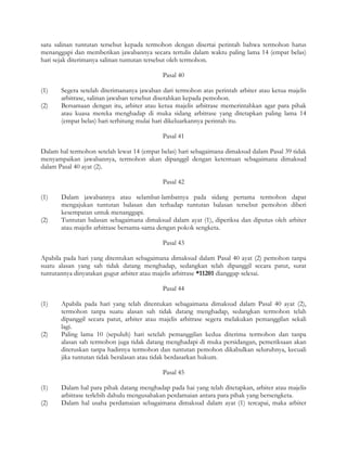 satu salinan tuntutan tersebut kepada termohon dengan disertai perintah bahwa termohon harus
menanggapi dan memberikan jawabannya secara tertulis dalam waktu paling lama 14 (empat belas)
hari sejak diterimanya salinan tuntutan tersebut oleh termohon.

                                            Pasal 40

(1)    Segera setelah diterimananya jawaban dari termohon atas perintah arbiter atau ketua majelis
       arbitrase, salinan jawaban tersebut diserahkan kepada pemohon.
(2)    Bersamaan dengan itu, arbiter atau ketua majelis arbitrase memerintahkan agar para pihak
       atau kuasa mereka menghadap di muka sidang arbitrase yang ditetapkan paling lama 14
       (empat belas) hari terhitung mulai hari dikeluarkannya perintah itu.

                                            Pasal 41

Dalam hal termohon setelah lewat 14 (empat belas) hari sebagaimana dimaksud dalam Pasal 39 tidak
menyampaikan jawabannya, termohon akan dipanggil dengan ketentuan sebagaimana dimaksud
dalam Pasal 40 ayat (2).

                                            Pasal 42

(1)    Dalam jawabannya atau selambat-lambatnya pada sidang pertama termohon dapat
       mengajukan tuntutan balasan dan terhadap tuntutan balasan tersebut pemohon diberi
       kesempatan untuk menanggapi.
(2)    Tuntutan balasan sebagaimana dimaksud dalam ayat (1), diperiksa dan diputus oleh arbiter
       atau majelis arbitrase bersama-sama dengan pokok sengketa.

                                            Pasal 43

Apabila pada hari yang ditentukan sebagaimana dimaksud dalam Pasal 40 ayat (2) pemohon tanpa
suatu alasan yang sah tidak datang menghadap, sedangkan telah dipanggil secara patut, surat
tuntutannya dinyatakan gugur arbiter atau majelis arbitrase *11201 dianggap selesai.

                                            Pasal 44

(1)    Apabila pada hari yang telah ditentukan sebagaimana dimaksud dalam Pasal 40 ayat (2),
       termohon tanpa suatu alasan sah tidak datang menghadap, sedangkan termohon telah
       dipanggil secara patut, arbiter atau majelis arbitrase segera melakukan pemanggilan sekali
       lagi.
(2)    Paling lama 10 (sepuluh) hari setelah pemanggilan kedua diterima termohon dan tanpa
       alasan sah termohon juga tidak datang menghadapi di muka persidangan, pemeriksaan akan
       diteruskan tanpa hadirnya termohon dan tuntutan pemohon dikabulkan seluruhnya, kecuali
       jika tuntutan tidak beralasan atau tidak berdasarkan hukum.

                                            Pasal 45

(1)    Dalam hal para pihak datang menghadap pada hai yang telah ditetapkan, arbiter atau majelis
       arbitrase terlebih dahulu mengusahakan perdamaian antara para pihak yang bersengketa.
(2)    Dalam hal usaha perdamaian sebagaimana dimaksud dalam ayat (1) tercapai, maka arbiter
 