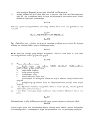 pihak agar dapat ditanggapi secara tertulis oleh pihak yang bersengketa.
(4)    Apabila terdapat hal yang kurang jelas, atas permintaan para pihak yang berkepentingan,
       saksi ahli yang bersangkutan dapat didengar keterangannya di muka sidang arbiter dengan
       dihadiri oleh para pihak atau kuasanya.

                                            Pasal 51

Terhadap kegiatan dalam pemeriksaan dan sidang arbitrase dibuat berita acara pemeriksaan oleh
sekretaris.

                                     BAB V
                         PENDAPAT DAN PUTUSAN ARBITRASE

                                            Pasal 52

Para pihak dalam suatu perjanjian berhak untuk memohon pendapat yang mengikat dari lembaga
arbitrase atas hubungan hukum tertentu dari suatu perjanjian.

                                            Pasal 53

*11203 Terhadap pendapat yang mengikat sebagaimana dimaksud dalam Pasal 52 tidak dapat
dilakukan perlawanan melalui upaya hukum apapun.

                                            Pasal 54

(1)    Putusan arbitrase harus memuat :
       a.      kepala putusan yang berbunyi 'DEMI KEADILAN BERDASARKAN
       KETUHANAN YANG MAHA ESA";
       b.      nama singkat sengketa;
       c.      uraian singkat sengketa;
       d.      pendirian para pihak;
       e.      nama lengkap dan alamat arbiter;
       f.      pertimbangan dan kesimpulan arbiter atau majelis arbitrase mengenai keseluruhan
       sengketa;
       g.      pendapat tiap-tiap arbitrase dalam hal terdapat perbedaan pendapat dalam majelis
       arbitrase;
(4)    Tidak dipenuhinya ketentuan sebagaimana dimaksud dalam ayat (1), berakibat putusan
       arbitrase tidak dapat dilaksanakan.
(5)    Semua biaya berhubungan dengan pembuatan akta pendaftaran dibebankan kepada para
       pihak.

                                            Pasal 60

Putusan arbitrase bersifat final dan mempunyai kekuatan hukum tetap dan mengikat para pihak.
                                             Pasal 61

Dalam hal para pihak tidak melaksanakan putusan arbitrase secara sukarela, putusan dilaksanakan
berdasarkan perintah Ketua Pengadilan Negeri atas permohonan salah satu pihak yang bersengketa.
 