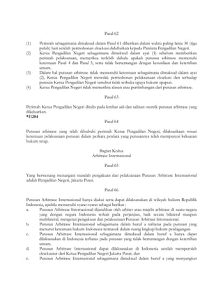 Pasal 62

(1)    Perintah sebagaimana dimaksud dalam Pasal 61 diberikan dalam waktu paling lama 30 (tiga
       puluh) hari setelah permohonan eksekusi didaftarkan kepada Panitera Pengadilan Negeri.
(2)    Ketua Pengadilan Negeri sebagaimana dimaksud dalam ayat (1) sebelum memberikan
       perintah pelaksanaan, memeriksa terlebih dahulu apakah putusan arbitrase memenuhi
       ketentuan Pasal 4 dan Pasal 5, serta tidak bertentangan dengan kesusilaan dan ketertiban
       umum.
(3)    Dalam hal putusan arbitrase tidak memenuhi ketentuan sebagaimana dimaksud dalam ayat
       (2), Ketua Pengadilan Negeri menolak permohonan pelaksanaan eksekusi dan terhadap
       putusan Ketua Pengadilan Negeri tersebut tidak terbuka upaya hukum apapun.
(4)    Ketua Pengadilan Negeri tidak memeriksa alasan atau pertimbangan dari putusan atbitrase.

                                              Pasal 63

Perintah Ketua Pengadilan Negeri ditulis pada lembar asli dan salinan otentik putusan arbitrase yang
dikeluarkan.
*11204
                                             Pasal 64

Putusan arbitrase yang telah dibubuhi perintah Ketua Pengadilan Negeri, dilaksankaan sesuai
ketentuan pelaksanaan putusan dalam perkara perdata yang putusannya telah mempunyai kekuatan
hukum tetap.

                                          Bagian Kedua
                                      Arbitrase Internasional

                                              Pasal 65

Yang berwenang menangani masalah pengakuan dan pelaksanaan Putusan Arbitrase Internasional
adalah Pengadilan Negeri, Jakarta Pusat.

                                              Pasal 66

Putusan Arbitrase Internasional hanya diakui serta dapat dilaksanakan di wilayah hukum Republik
Indonesia, apabila memenuhi syarat-syarat sebagai berikut :
a.     Putusan Arbitrase Internasional dijatuhkan oleh arbiter atau majelis arbitrase di suatu negara
       yang dengan negara Indonesia terkait pada perjanjian, baik secara bilateral maupun
       multilateral, mengenai pengakuan dan pelaksanaan Putusan Arbitrasi Internasional.
b.     Putusan Arbitrase Internasional sebagaimana dalam huruf a terbatas pada putusan yang
       menurut ketentuan hukum Indonesia termasuk dalam ruang lingkup hukum perdagangan.
c.     Putusan Arbitrase Internasional sebagaimana dimaksud dalam huruf a hanya dapat
       dilaksanakan di Indonesia terbatas pada putusan yang tidak bertentangan dengan ketertiban
       umum.
d.     Putusan Arbitrase Internasional dapat dilaksanakan di Indonesia setelah memperoleh
       eksekuatur dari Ketua Pengadilan Negeri Jakarta Pusat; dan
e.     Putusan Arbitrase Internasional sebagaimana dimaksud dalam huruf a yang menyangkut
 