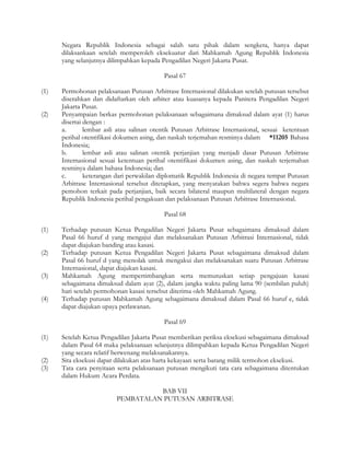 Negara Republik Indonesia sebagai salah satu pihak dalam sengketa, hanya dapat
      dilaksankaan setelah memperoleh eksekuatur dari Mahkamah Agung Republik Indonesia
      yang selanjutnya dilimpahkan kepada Pengadilan Negeri Jakarta Pusat.

                                           Pasal 67

(1)   Permohonan pelaksanaan Putusan Arbitrase Internasional dilakukan setelah putusan tersebut
      diserahkan dan didaftarkan oleh arbiter atau kuasanya kepada Panitera Pengadilan Negeri
      Jakarta Pusat.
(2)   Penyampaian berkas permohonan pelaksanaan sebagaimana dimaksud dalam ayat (1) harus
      disertai dengan :
      a.       lembar asli atau salinan otentik Putusan Arbitrase Internasional, sesuai ketentuan
      perihal otentifikasi dokumen asing, dan naskah terjemahan resminya dalam *11205 Bahasa
      Indonesia;
      b.       lembar asli atau salinan otentik perjanjian yang menjadi dasar Putusan Arbitrase
      Internasional sesuai ketentuan perihal otentifikasi dokumen asing, dan naskah terjemahan
      resminya dalam bahasa Indonesia; dan
      c.       keterangan dari perwakilan diplomatik Republik Indonesia di negara tempat Putusan
      Arbitrase Internasional tersebut ditetapkan, yang menyatakan bahwa segera bahwa negara
      pemohon terkait pada perjanjian, baik secara bilateral maupun multilateral dengan negara
      Republik Indonesia perihal pengakuan dan pelaksanaan Putusan Arbitrase Internasional.

                                           Pasal 68

(1)   Terhadap putusan Ketua Pengadilan Negeri Jakarta Pusat sebagaimana dimaksud dalam
      Pasal 66 huruf d yang mengajui dan melaksanakan Putusan Arbitrasi Internasional, tidak
      dapat diajukan banding atau kasasi.
(2)   Terhadap putusan Ketua Pengadilan Negeri Jakarta Pusat sebagaimana dimaksud dalam
      Pasal 66 huruf d yang menolak untuk mengakui dan melaksanakan suatu Putusan Arbitrase
      Internasional, dapat diajukan kasasi.
(3)   Mahkamah Agung mempertimbangkan serta memutuskan setiap pengajuan kasasi
      sebagaimana dimaksud dalam ayat (2), dalam jangka waktu paling lama 90 (sembilan puluh)
      hari setelah permohonan kasasi tersebut diterima oleh Mahkamah Agung.
(4)   Terhadap putusan Mahkamah Agung sebagaimana dimaksud dalam Pasal 66 huruf e, tidak
      dapat diajukan upaya perlawanan.

                                           Pasal 69

(1)   Setelah Ketua Pengadilan Jakarta Pusat memberikan periksa eksekusi sebagaimana dimaksud
      dalam Pasal 64 maka pelaksanaan selanjutnya dilimpahkan kepada Ketua Pengadilan Negeri
      yang secara relatif berwenang melaksanakannya.
(2)   Sita eksekusi dapat dilakukan atas harta kekayaan serta barang milik termohon eksekusi.
(3)   Tata cara penyitaan serta pelaksanaan putusan mengikuti tata cara sebagaimana ditentukan
      dalam Hukum Acara Perdata.

                                    BAB VII
                          PEMBATALAN PUTUSAN ARBITRASE
 