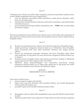 Pasal 70

Terhadap putusan arbitrase para pihak dapat mengajukan permohonan pembatalan apabila putusan
tersebut diduga mengandung unsur-unsur sebagai berikut :
a.      surat atau dokumen yang diajukan dalam pemeriksaan, setelah putusan dijatuhkan, diakui
        palsu atau dinyatakan palsu;
b.      setelah putusan diambil ditemukan dokumen yang bersifat menentukan, yang disembunyikan
        oleh pihak lawan; atau
c.      putusan diambil dari hasil tipu muslihat yang dilakukan oleh *11206 salah satu pihak dalam
        pemeriksaan sengketa.

                                             Pasal 71

Permohonan pembatalan putusan arbitrasi harus diajukan secara tertulis dalam waktu paling lama 30
(tiga puluh) hari terhitung sejak hari penyerahan dan pendaftaran putusan arbitrase kepada Panitera
Pengadilan Negeri.

                                             Pasal 72

(1)    Permohonan pembatalan putusan arbitrase harus diajukan kepada Ketua Pengadilan Negeri.
(2)    Apabila permohonan sebagaimana dimaksud dalam ayat (1) dikabulkan, Ketua Pengadilan
       Negeri menentukan lebih lanjut akibat pembatalan seluruhnya atau sebagian putusan
       arbitrase.
(3)    Putusan atas permohonan pembatalan ditetapkan oleh Ketua Pengadilan Negeri dalam
       waktu paling lama 30 (tiga puluh) hari sejak permohonan sebagaimana dimaksud dalam ayat
       (1) diterima.
(4)    Terhadap putusan Pengadilan Negeri dapat diajukan permohonan banding ke Mahkamah
       Agung yang memutus dalam tingkat pertama dan terakhir.
(5)    Mahkamah Agung mempertimbangkan serta memutuskan permohonan banding
       sebagaimana dimaksud dalam ayat (4) dalam waktu paling lama 30 (tiga puluh) hari setelah
       permohonan banding tersebut diterima oleh Mahkamah Agung.

                                       BAB VIII
                              BERAKHIRNYA TUGAS ARBITER

                                             Pasal 73

Tugas arbiter berakhir karena :
a.     putusan mengenai sengketa telah diambil;
b.     jangka waktu yang telah ditentukan dalam perjanjian arbitrase atau sesudah diperpanjang
       oleh para pihak telah lampau; atau
c.     para pihak sepakat untuk menarik kembali penunjukan arbiter.

                                             Pasal 74

(1)    Meninggalnya salah satu pihak tidak mengakibatkan tugas yang telah diberikan kepada arbiter
       berakhir.
(2)    Apabila para pihak dalam waktu paling lama 30 (tiga puluh) hari tidak mencapai kesepakatan
 