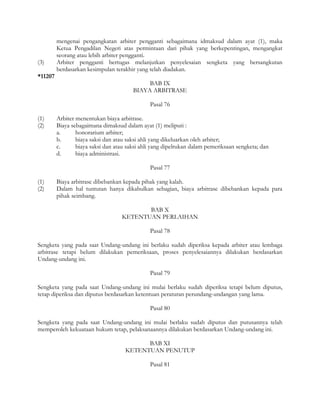 mengenai pengangkatan arbiter pengganti sebagaimana idmaksud dalam ayat (1), maka
         Ketua Pengadilan Negeri atas permintaan dari pihak yang berkepentingan, mengangkat
         seorang atau lebih arbiter pengganti.
(3)      Arbiter pengganti bertugas melanjutkan penyelesaian sengketa yang bersangkutan
         berdasarkan kesimpulan terakhir yang telah diadakan.
*11207
                                             BAB IX
                                        BIAYA ARBITRASE

                                               Pasal 76

(1)      Arbiter menentukan biaya arbitrase.
(2)      Biaya sebagaimana dimaksud dalam ayat (1) meliputi :
         a.      honorarium arbiter;
         b.      biaya saksi dan atau saksi ahli yang dikeluarkan oleh arbiter;
         c.      biaya saksi dan atau saksi ahli yang dipelrukan dalam pemeriksaan sengketa; dan
         d.      biaya administrasi.

                                               Pasal 77

(1)      Biaya arbitrase dibebankan kepada pihak yang kalah.
(2)      Dalam hal tuntutan hanya dikabulkan sebagian, biaya arbitrase dibebankan kepada para
         pihak seimbang.

                                          BAB X
                                   KETENTUAN PERLAIHAN

                                               Pasal 78

Sengketa yang pada saat Undang-undang ini berlaku sudah diperiksa kepada arbiter atau lembaga
arbitrase tetapi belum dilakukan pemeriksaan, proses penyelesaiannya dilakukan berdasarkan
Undang-undang ini.

                                               Pasal 79

Sengketa yang pada saat Undang-undang ini mulai berlaku sudah diperiksa tetapi belum diputus,
tetap diperiksa dan diputus berdasarkan ketentuan peraturan perundang-undangan yang lama.

                                               Pasal 80

Sengketa yang pada saat Undang-undang ini mulai berlaku sudah diputus dan putusannya telah
memperoleh kekuataan hukum tetap, pelaksanaannya dilakukan berdasarkan Undang-undang ini.

                                           BAB XI
                                     KETENTUAN PENUTUP

                                               Pasal 81
 