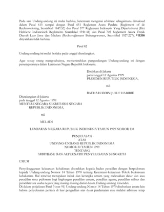 Pada saat Undang-undang ini mulai berlaku, ketentuan mengenai arbitrase sebagaimana dimaksud
dalam Pasal 615 sampai dengan Pasal 651 Reglemen Acara Perdata (Reglement of de
Rechtsvodering, Staatsblad 1847:52) dan Pasal 377 Reglement Indonesia Yang Diperbaharui (Het
Herziene Indonesisch Reglement, Staatsblad 1941:44) dan Pasal 705 Reglement Acara Untuk
Daerah Luar Jawa dan Madura (Rechtsreglement Buitengewesten, Staatsblad 1927:227), *11208
dinyatakan tidak berlaku.

                                            Pasal 82

Undang-undang ini mulai berlaku pada tanggal diundangkan.

Agar setiap orang mengetahuinya, memerintahkan pengundangan Undang-undang ini dengan
penempatannya dalam Lembaran Negara Republik Indonesia.

                                                   Disahkan di Jakarta
                                                   pada tanggal 12 Agustus 1999
                                                   PRESIDEN REPUBLIK INDONESIA,

                                                                  ttd.

                                                   BACHARUDDIN JUSUF HABIBIE
Diundangkan di Jakarta
pada tanggal 12 Agustus 1999
MENTERI NEGARA SEKRETARIS NEGARA
       REPUBLIK INDONESIA,

                ttd.

               MULADI

        LEMBARAN NEGARA REPUBLIK INDONESIA TAHUN 1999 NOMOR 138

                                PENJELASAN
                                   ATAS
                    UNDANG-UNDANG REPUBLIK INDONESIA
                            NOMOR 30 TAHUN 1999
                                 TENTANG
              ARBITRASE DAN ALTERNATIF PENYELESAIAN SENGKETA

UMUM

Penyelenggaraan kekuasaan kehakiman diserahkan kepada badan peradilan dengan berpedoman
kepada Undang-undang Nomor 14 Tahun 1970 tentang Ketentuan-ketentuan Pokok Kekuasaan
kehakiman. Hal tersebut merupakan induk dan kerangka umum yang meletakkan dasar dan asas
peradilan serta pedoman bagi lingkungan peradilan umum, peradilan agama, peradilan militer dan
peradilan tata usaha negara yang masing-masing diatur dalam Undang-undang tersendiri.
Di dalam penjelasan Pasal 3 ayat 91) Undang-undang Nomor 14 Tahun 1970 disebutkan antara lain
bahwa penyelesaian perkara di luar pengadilan atas dasar perdamaian atau melalui arbitrase tetap
 