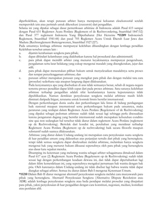 diperbolehkan, akan tetapi putusan arbiter hanya mempunyai kekuatan eksekutoorial setelah
memperoleh izin atau perintah untuk dikesekusi (executoir) dari pengadilan.
Selama ini yang dipakai sebagai dasar pemeriksaan arbitrase di Indonesia adalah Pasal 615 sampai
dengan Pasal 651 Reglemen Acara Perdata (Reglement of de Rechtsvordering, Staatsblad 1847:52)
dan Pasal 377 reglement Indonesia Yang Diperbaharui (Het Herzeine *11209 Indonesisch
Reglement, Staatsblad 1941:44) dan pasal 705 Reglemen Acara Untuk Daerah Luar Jawa dan
Madura (Rechtsreglement Buitengewesten, Staatsblad 1927:227).
Pada umumnya lembaga arbitrase mempunyai kelebihan dibandingkan dengan lembaga peradilan
Kelebihan tersebut antara lain :
a.      dijamin kerahasiaan sengketa para pihak;
b.      dapat dihindari kelambatan yang diakibatkan karena hal prosedural dan administratif;
c.      para pihak dapat memilih arbiter yang menurut keyakinannya mempunyai pengetahuan,
        pengalaman serta latar belakang yang cukup mengenai masalah yang disengketakan, jujur dan
        adil;
d.      para pihak dapat menentukan pilihan hukum untuk menyelesaikan masalahnya serta proses
        dan tempat penyelenggaraan arbitrase; dan
e.      putusan arbiter merupakan putusan yang mengikat para pihak dan dengan melalui tata cara
        (prosedur) sederhana saja ataupun langsung dapat dilaksanakan.
        Pada kenyataannya apa yang disebutkan di atas tidak semuanya benar, sebab di negara-negara
        tertentu proses peradilan dapat lebih cepat dari pada proses arbitrase. Satu-satunya kelebihan
        arbitrase terhadap pengadilan adalah sifat kerahasiannya karena keputusannya tidak
        dipublikasikan. Namun demikian penyelesaian sengketa melalui arbitrase masih lebih
        diminati daripada litigasi, terutama untuk kontrak bisnis bersifat internasional.
        Dengan perkembangan dunia usaha dan perkembangan lalu lintas di bidang perdagangan
        baik nasional maupun internasional serta perkembangan hukum pada umumnya, maka
        peraturan yang terdapat dalam Reglemen Acara Perdata (Regelement of de Rechtvodering)
        yang dipakai sebagai pedoman arbitrase sudah tidak sesuai lagi sehingga perlu disesuaikan
        karena pengaturan dagang yang bersifat internasional sudah merupakan kebutuhan conditio
        sine qua non sedangkan hal tersebut tidak diatur dalam reglement Acara Perdata (reglement
        op de Rechtvodering). Bertolak dari kondisi ini, perubahan yang mendasar terhadap
        Reglement Acara Perdata (Reglement op de rechtvodering) baik secara filosofis maupun
        substantif sudah saatnya dilaksanakan.
        Arbitrase yang diatur dalam Undang-undang ini merupakan cara penyelesaian suatu sengketa
        di luar peradilan umum yang didasarkan atas perjanjian tertulis dari pihak yang bersengketa.
        tetapi tidak semua sengketa dapat diselesaikan melalui arbitrase, melainkan hanya sengketa
        mengenai hak yang menurut hukum dikuasai sepenuhnya oleh para pihak yang bersengketa
        atas dasar kata sepakat mereka.
        Disamping itu ketentuan yang melarang wanita sebagai arbiter sebagaimana dimaksud dalam
        Pasal 617 ayat (2) Reglement Acara Perdata (Regelement op de Rechtvodering) sudah tidak
        sesuai lagi dengan perkembangan keadaan dewasa ini, dan tidak dapat dipertahankan lagi
        dalam iklim kemerdekaan ini, yang sepenuhnya mengakui persamaan hak wanita dengan hak
        pria. Oleh karenanya dalam Undang-undang ini tidak disebut lagi bahwa wanita tidak dapat
        diangkat sebagai arbiter. Semua itu diatur dalam Bab I mengenai Ketentuan Umum.
*11210 Dalam Bab II diatur mengenai alternatif penyelesaian sengketa melalui cara musyawarah para
pihak yang bersengketa. Alternatif Penyelesaian Sengketa (Alternative Dispute Resolution atau
ADR) adalah lembaga penyelesaian sengketa atau beda pendapat melalui prosedur yang disepakati
para pihak, yakni penyelesaian di luar pengadilan dengan cara konstitusi, negosiasi, mediasi, konsiliasi
atau penilaian ahli.
 
