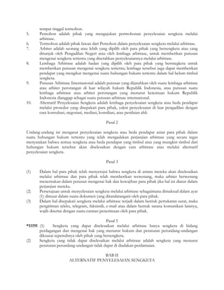 tempat tinggal termohon.
5.     Pemohon adalah pihak yang mengajukan permohonan penyelesaian sengketa melalui
       arbitrase.
6.     Termohon adalah pihak lawan dari Pemohon dalam penyelesaian sengketa melalui arbitrase.
7.     Arbiter adalah seorang atau lebih yang dipilih oleh para pihak yang bersengketa atau yang
       ditunjuk oleh Pengadilan Negeri atau oleh lembaga arbitrase, untuk memberikan putusan
       mengenai sengketa tertentu yang diserahkan penyelesaiannya melalui arbitrase.
8.     Lembaga Arbitrase adalah badan yang dipilih oleh para pihak yang bersnegketa untuk
       memberikan putusan mengenai sengketa tertentu; lembaga tersebut juga dapat memberikan
       pendapat yang mengikat mengenai suatu hubungan hukum tertentu dalam hal belum timbul
       sengketa.
9.     Putusan Arbitrase Internasional adalah putusan yang dijatuhkan oleh suatu lembaga arbitrase
       atau arbiter perorangan di luar wilayah hukum Republik Indonesia, atau putusan suatu
       lembaga arbitrase atau arbiter perorangan yang menurut ketentuan hukum Republik
       Indonesia dianggap sebagai suatu putusan arbitrase internasional.
10.    Alternatif Penyelesaian Sengketa adalah lembaga penyelesaian sengketa atau beda pendapat
       melalui prosedur yang disepakati para pihak, yakni penyelesaian di luar pengadilan dengan
       cara konsultasi, negosiasi, mediasi, konsiliasi, atau penilaian ahli.

                                             Pasal 2

Undang-undang ini mengatur penyelesaian sengketa atau beda pendapat antar para pihak dalam
suatu hubungan hukum tertentu yang telah mengadakan perjanjian arbitrase yang secara tegas
menyatakan bahwa semua sengketa atau beda pendapat yang timbul atau yang mungkin timbul dari
hubungan hukum tersebut akan diselesaikan dengan cara arbitrase atau melalui alternatif
penyelesaian sengketa.

                                             Pasal 3

(1)    Dalam hal para pihak telah menyetujui bahwa sengketa di antara mereka akan diselesaikan
       melalui arbitrase dan para pihak telah memberikan wewenang, maka arbiter berwenang
       menentukan dalam putusan mengenai hak dan kewajiban para pihak jika hal ini diatur dalam
       perjanjian mereka.
(2)    Persetujuan untuk menyelesaian sengketa melalui arbitrase sebagaimana dimaksud dalam ayat
       (1) dimuat dalam suatu dokumen yang ditandatangani oleh para pihak.
(3)    Dalam hal disepakati sengketa melalui arbitrase terjadi dalam bentuk pertukaran surat, maka
       pengiriman teleks, telegram, faksimili, e-mail atau dalam bentuk sarana komunikasi lainnya,
       wajib disertai dengan suatu catatan penerimaan oleh para pihak.

                                            Pasal 5
*11191 (1)     Sengketa yang dapat diselesaikan melalui arbitrase hanya sengketa di bidang
       perdagangan dan mengenai hak yang menurut hukum dan peraturan perundang-undangan
       dikuasai sepenuhnya oleh pihak yang bersengketa.
(2)    Sengketa yang tidak dapat diselesaikan melalui arbitrase adalah sengketa yang menurut
       peraturan perundang-undangan tidak dapat di diadakan perdamaian.

                                      BAB II
                        ALTERNATIF PENYELESAIAN SENGKETA
 