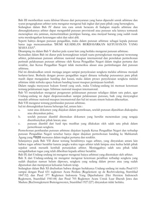 Bab III memberikan suatu ikhtisar khusus dari persyaratan yang harus dipenuhi untuk arbitrase dan
syarat pengangkatan arbiter serta mengatur mengenai hak ingkar dari para pihak yang bersengketa.
Sedangkan dalam Bab IV diatur tata cara untuk beracara di hadapan majelis arbitrase dan
dimungkinkannya arbiter dapat mengambil putusan provisionil atau putusan sela lainnya termasuk
menetapkan sita jaminan, memerintahkan penitipan barang, atau menjual barang yang sudah rusak
serta mendengarkan keterangan saksi dan saksi ahli.
Seperti halnya dengan putusan pengadilan, maka dalam putusan arbitrase sebagai kepala putusan
harus juga mencantumkan 'DEMI KEADILAN BERDASARKAN KETUHANAN YANG
MAHA ESA".
Disamping itu dalam Bab V disebut pula syarat lain yang berlaku mengenai putusan arbitrase.
Kemudian dalam Bab ini diatur pula kemungkinan terjadi suatu persengketaan mengenai wewenang
arbiter, pelaksanaan putusan arbitrase nasional maupun internasional dan penolakan permohonan
perintah pelaksanaan putusan arbitrase oleh Ketua Pengadilan Negeri dalam tingkat pertama dan
terakhir, dan Ketua Pengadilan Negeri tidak memeriksa alasan atau pertimbangan dari putusan
arbitrase.
Hal ini dimaksudkan untuk menjaga jangan sampai penyelesaian sengketa melalui arbitrase menjadi
berlarut-larut. Berbeda dengan proses pengadilan negeri dimana terhadap putusannya para pihak
masih dapat mengajukan banding dan kasasi, maka dalam proses penyelesaian sengketa melalui
arbitrase tidak terbuka upaya hukum banding kasasi maupun peninjauan kembali.
Dalam rangka menyusun hukum formil yang utuh, maka Undang-undang ini memuat ketentuan
tentang pelaksanaan tugas Arbitrase nasional maupun internasional.
Bab VI menjelaskan mengenai pengaturan pelaksanaan putusan sekaligus dalam satu paket, agar
Undang-undang ini dapat dioperasionalkan sampai pelaksanaan putusan, baik yang menyangkut
masalah arbitrase nasional maupun internasional dan hal ini secara sistem hukum dibenarkan.
Bab VII mengatur tentang pembatalan putusan arbitrase.
hal ini dimungkinkan karena beberapa hal, antara lain :
a.       surat atau dokumen yang diajukan dalam pemriksaan, setelah putusan dijatuhkan diakuipalsu
         atau dinyatakan palsu;
b.       setelah putusan diambil ditemukan dokumen yang bersifat menentukan yang sengaja
         disembunyikan pihak lawan; atau
c.       putusan diambil dari hasil tipu muslihat yang dilakukan oleh salah satu pihak dalam
         pemeriksaan sengketa.
Permohonan pembatalan putusan arbitrase diajukan kepada Ketua Pengadilan Negeri dan terhadap
putusan Pengadilan Negeri tersebut hanya dapat diajukan permohonan banding ke Mahkamah
Agung yang *11211 memutus dalam tingkat pertama dan terakhir.
Selanjutnya pada Bab VII diatur tentang berakhirnya tugas arbiter, yang dinyatakan antara lain
bahwa tugas arbiter berakhir karena jangka waktu tugas arbiter telah lampau atau kedua belah pihak
sepakat untuk menarik kembali penunjukan arbiter. Meninggalnya salah satu pihak tidak
mengakibatkan tugas yang telah diberikan kepada arbiter berakhir.
Bab IX dari Undang-undang ini mengatur mengenai baiaya arbitrasi yang ditentukan oleh arbiter.
Bab X dari Undang-undang ini mengatur mengenai ketentuan peralihan terhadap sengketa yang
sudah diajukan namun belum diproses, sengketa yang sedang dalam proses atau yang sudah
diputuskan dan mempunyai kekuatan hukum tetap.
Sedangkan dalam Bab XI disebutkan bahwa dengan berlakunya Undang-undang ini maka Pasal 615
sampai dengan Pasal 651 reglemen Acara Perdata (Regelement op de Rechtvodering, Stattsblad
1847:52) dan Pasal 377 Reglemen Indonesia Yang Diperbaharui (Het Herziere Indonesch
Reglement, Staatsblad 1941:44) dan Pasal 705 Reglemen Acara Untuk Luar Daerah Jawa dan
Madura (Rechtsreglement Buitengewesten, Staatsblad 1927:227) dinyatakan tidak berlaku.
 