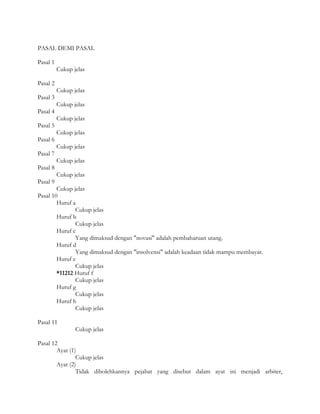 PASAL DEMI PASAL

Pasal 1
          Cukup jelas

Pasal 2
          Cukup jelas
Pasal 3
          Cukup jelas
Pasal 4
          Cukup jelas
Pasal 5
          Cukup jelas
Pasal 6
          Cukup jelas
Pasal 7
          Cukup jelas
Pasal 8
          Cukup jelas
Pasal 9
        Cukup jelas
Pasal 10
        Huruf a
               Cukup jelas
        Huruf b
               Cukup jelas
        Huruf c
               Yang dimaksud dengan "novasi" adalah pembaharuan utang.
        Huruf d
               Yang dimaksud dengan "insolvensi" adalah keadaan tidak mampu membayar.
        Huruf e
               Cukup jelas
        *11212 Huruf f
               Cukup jelas
        Huruf g
               Cukup jelas
        Huruf h
               Cukup jelas

Pasal 11
                 Cukup jelas

Pasal 12
        Ayat (1)
                Cukup jelas
        Ayat (2)
                Tidak dibolehkannya pejabat yang disebut dalam ayat ini menjadi arbiter,
 