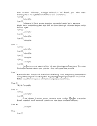 tidak diketahui sebelumnya, sehingga memberikan hak kepada para pihak untuk
       mempergunakan hak ingkar berdasarkan fakta-fakta baru tersebut.
       Ayat (2)
               Cukup jelas
       Ayat (3)
               Dalam ayat ini diatur tentang pengajuan tuntutan ingkar dan jangka waktunya.
       Jangka waktu itu dipandang perlu agar tidak sewaktu-waktu dapat dihambat dengan adanya
       tuntutan ingkar.
       Ayat (4)
               Cukup jelas
       Ayat (5)
               Cukup jelas
       Ayat (6)
               Cukup jelas

Pasal 25
        Ayat (1)
                Cukup jelas
        Ayat (2)
                Cukup jelas
        Ayat (3)
                Cukup jelas
        Ayat (4)
                Cukup jelas
        Ayat (5)
                Jika hanya seorang anggota arbiter saja yang diganti, pemeriksaan dapat diteruskan
        berdasarkan berita acara dan surat yang ada, cukup oleh para arbiter yang ada.

Pasal 27
        Ketentuan bahwa pemeriksaan dilakukan secara tertutup adalah menyimpang dari ketentuan
        acara perdata yang berlaku di Pengadilan Negeri yang pada prinsipnya terbuka untuk umum.
        Hal ini untuk lebih menegaskan sifat kerahasiaan penyelesaian arbitrase.

Pasal 28
        *11214 Cukup jelas

Pasal 29
        Ayat (1)
                Cukup jelas
        Ayat (2)
                Sesuai dengan ketentuan umum mengenai acara perdata, diberikan kesempatan
        kepada para pihak untuk menunjuk kuasa dengan surat kuasa yang bersifat khusus..

Pasal 30
               Cukup jelas

Pasal 31
        Ayat (1)
 
