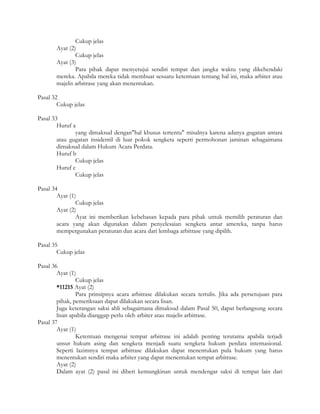 Cukup jelas
       Ayat (2)
               Cukup jelas
       Ayat (3)
               Para pihak dapat menyetujui sendiri tempat dan jangka waktu yang dikehendaki
       mereka. Apabila mereka tidak membuat sesuatu ketentuan tentang hal ini, maka arbiter atau
       majelis arbitrase yang akan menentukan.

Pasal 32
        Cukup jelas

Pasal 33
        Huruf a
               yang dimaksud dengan"hal khusus tertentu" misalnya karena adanya gugatan antara
        atau gugatan insidentil di luar pokok sengketa seperti permohonan jaminan sebagaimana
        dimaksud dalam Hukum Acara Perdata.
        Huruf b
               Cukup jelas
        Huruf c
               Cukup jelas

Pasal 34
        Ayat (1)
                Cukup jelas
        Ayat (2)
                Ayat ini memberikan kebebasan kepada para pihak untuk memilih peraturan dan
        acara yang akan digunakan dalam penyelesaian sengketa antar amereka, tanpa harus
        mempergunakan peraturan dan acara dari lembaga arbitrase yang dipilih.

Pasal 35
        Cukup jelas

Pasal 36
        Ayat (1)
                Cukup jelas
        *11215 Ayat (2)
                Para prinsipnya acara arbitrase dilakukan secara tertulis. Jika ada persetujuan para
        pihak, pemeriksaan dapat dilakukan secara lisan.
        Juga keterangan saksi ahli sebagaimana dimaksud dalam Pasal 50, dapat berlangsung secara
        lisan apabila dianggap perlu oleh arbiter atau majelis arbitrase.
Pasal 37
        Ayat (1)
                Ketentuan mengenai tempat arbitrase ini adalah penting terutama apabila terjadi
        unsur hukum asing dan sengketa menjadi suatu sengketa hukum perdata internasional.
        Seperti lazimnya tempat arbitrase dilakukan dapat menentukan pula hukum yang harus
        menentukan sendiri maka arbiter yang dapat menentukan tempat arbitrase.
        Ayat (2)
        Dalam ayat (2) pasal ini diberi kemungkinan untuk mendengar saksi di tempat lain dari
 