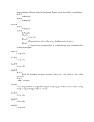 tempat diadakan arbitrase, antara lain berhubung dengan tempat tinggal saksi bersangkutan.
       Ayat (3)
               Cukup jelas
       Ayat (4)
               Cukup jelas

Pasal 38
        Ayat (1)
                Cukup jelas
        Ayat (2)
                Cukup jelas
                Huruf a
                       Cukup jelas
                Huruf b
                       Salinan perjanjian arbitrase harus juga diajukan sebagai lampiran.
                Huruf c
                       Isi tuntutan harus jelas dan apabila isi tuntutan berupa uang, harus disebutkan
        jumlahnya yang pasti.

Pasal 39
        Cukup jelas

Pasal 40
        Cukup jelas

Pasal 41
        Cukup jelas

Pasal 42
        Ayat (1)
                Pasal ini mengatur mengenai tuntutan rekonvensi yang diajukan oleh pihak
        termohon.
        Ayat (2)
        *11216 Cukup jelas

Pasal 43
        Sesuai dengan hukum acara perdata sengketa menjadi gugur apabila pemohon tidak datang
        menghadap pada hari pemeriksaan pertama.

Pasal 44
        Cukup jelas

Pasal 45
        Cukup jelas

Pasal 46
        Cukup jelas
 