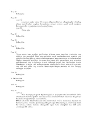 Pasal 47
        Cukup jelas

Pasal 48
        Ayat (1)
                penentuan jangka waktu 180 (seratus delapan puluh) hari sebagai jangka waktu bagi
        arbiter menyelesaikan sengketa bersangkutan melalui arbitrase adalah untuk menjamin
        kepastian waktu penyelesaian pemeriksaan arbitrase.
        Ayat (2)
                Cukup jelas

Pasal 49
        Cukup jelas

Pasal 50
        Cukup jelas

Pasal 51
        Cukup jelas

Pasal 52
        Tanpa adanya suatu sengketa pun,lembaga arbitrase dapat menerima permintaan yang
        diajukan oleh para pihak dalam suatu perjanjian, untuk memberikan suatu pendapat yang
        mengikat (binding opinion) mengenai suatu persoalan berkenaan dengan perjanjian tersebut.
        Misalnya mengenai penafsiran ketentuan yang kurang jelas, penambahan atau perubahan
        pada ketentuan yang berhubungan dengan timbulnya keadaan baru dan lain-lain. dengan
        diberikannya pendapat oleh lembaga arbitrase tersebut kedua belah pihak terikat padanya
        dan salah satu pihak yang bertindak bertentangan dengan pendapat itu akan dianggap
        melanggar perjanjian.

Pasal 53
        Cukup jelas

*11217 Pasal 54
       Cukup jelas

Pasal 55
        Cukup jelas

Pasal 56
        Ayat (1)
                Pada dasarnya para pihak dapat mengadakan perjanjian untuk menentukan bahwa
        arbiter dalam memutus perkara wajib berdasarkan ketentuan hukum atau sesuai dengan rasa
        keadilan dan kepatuhan (ex aequo et bono).
        Dalam hal arbiter diberi kebebasan untuk memberikan putusan berdasarkan keadilan dan
        kepatuhan, maka peraturan perundang-undangan dapat dikesampingkan. Akan tetapi dalam
        hal tertentu, hukum memaksa (dwingende regels) harus diterapkan dan tidak dapat
        disimpangi oleh arbiter.
 