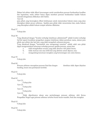 Dalam hal arbiter tidak diberi kewenangan untuk memberikan putusan berdasarkan keadilan
       dan kepatuhan, maka arbiter hanya dapat memberi putusan berdasarkan kaidah hukum
       materiil sebagaimana dilakukan oleh hakim.
       Ayat (2)
       para pihak yang bersengketa diberi keleluasaan untuk menentukan hukum mana yang akan
       diterapkan dalam proses arbitrase. Apabila para pihak tidak menentukan lain, maka hukum
       yang diterapkan adalah hukum tempat arbitrase dilakukan

Pasal 57
        Cukup jelas

Pasal 58
        Yang dimaksud dengan "koreksi terhadap kekeliruan administratif" adalah koreksi terhadap
        hal-hal seperti kesalahan pengetikan ataupun kekeliruan dalam penulisan nama, alamat para
        pihak atau arbiter dan lain-lain, yang tidak mengubah substansi putusan.
        Yang dimaksud dengan "menambah atau mengurangi tuntutan" adalah salah satu pihak
        dapat mengemukakan keberatan terhadap putusan apabila putusan, antara lain:
                a.      telah mengabulkan sesuatu yang tidak dituntut oleh pihak lawan;
                b.      tidak memuat satu atau lebih hal yang diminta untuk diputus; atau
                c.      mengandung ketentuan mengikat yang bertentangan satu sama lainnya.

Pasal 59
        Cukup jelas

Pasal 60
        Putusan arbitrase merupakan putusan final dan dengan        demikian tidak dapat diajukan
        banding, kasasi atau peninjauan kembali.

Pasal 61
        Cukup jelas

Pasal 62
        Ayat (1)
                Cukup jelas
        Ayat (2)
                Cukup jelas
        Ayat (3)
                Cukup jelas
        Ayat (4)
                Tidak diperiksanya alasan atau pertimbangan putusan arbitrase oleh Ketua
        Pengadilan Negeri agar putusan arbitrase tersebut benar-benar mandiri, final dan mengikat.

Pasal 63
        Cukup jelas

Pasal 64
        Cukup jelas
 