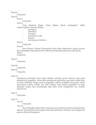 Pasal 65
        Cukup jelas
Pasal 66
        Huruf a
                Cukup jelas
        Huruf b
                Yang dimaksud dengan "ruang lingkup hukum perdagangan" adalah
        kegiatan-kegiatan antara lain bidang :
                -       perniagaan;
                -       perbankan;
                -       keuangan;
                -       penanaman modal;
                -       industri;
                -       hak kekayaan intelektual
        Huruf c
                Cukup jelas
        Huruf d
                Suatu Putusan Arbitrase Internasional hanya dapat dilaksanakan dengan putusan
        Ketua Pengadilan Negeri Jakarta Pusat dalam bentuk perintah pelaksanaan (eksekuatur)
        Huruf e
        Cukup jelas

Pasal 67
        Cukup jelas

Pasal 68
        Cukup jelas
Pasal 69
        Cukup jelas

Pasal 70
        Permohonan pembatalan hanya dapat diajukan terhadap putusan arbitrase yang sudah
        didaftarkan di pengadilan. Alasan-alasan permohonan pembatalan yang disebut dalam Pasal
        ini harus dibuktikan dengan putusan pengadilan. Apabila pengadilan menyatakan bahwa
        alasan-alasan tersebut terbukti atau tidak terbukti, maka putusan pengadilan ini dapat
        digunakan sebagai dasar pertimbangan bagi hakim untuk mengabulkan atau menolak
        permohonan.

Pasal 71
        Cukup jelas

Pasal 72
        Ayat (1)
                Cukup jelas
        Ayat (2)
                Keua Pengadilan Negeri diberi wewenang untuk memeriksa tuntutan pembatalan jika
        diminta oleh para pihak, dan mengatur akibat dari pembatalan seluruhnya atau sebagian dari
        putusan arbitrase bersangkutan.
 