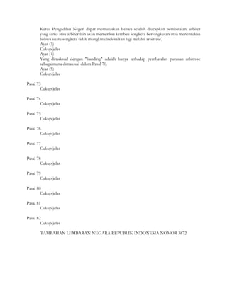 Ketua Pengadilan Negeri dapat memutuskan bahwa setelah diucapkan pembatalan, arbiter
       yang sama atau arbiter lain akan memeriksa kembali sengketa bersangkutan atau menentukan
       bahwa suatu sengketa tidak mungkin diselesaikan lagi melalui arbitrase.
       Ayat (3)
       Cukup jelas
       Ayat (4)
       Yang dimaksud dengan "banding" adalah hanya terhadap pembatalan putusan arbitrase
       sebagaimana dimaksud dalam Pasal 70.
       Ayat (5)
       Cukup jelas

Pasal 73
        Cukup jelas

Pasal 74
        Cukup jelas

Pasal 75
        Cukup jelas

Pasal 76
        Cukup jelas

Pasal 77
        Cukup jelas

Pasal 78
        Cukup jelas

Pasal 79
        Cukup jelas

Pasal 80
        Cukup jelas

Pasal 81
        Cukup jelas

Pasal 82
        Cukup jelas

       TAMBAHAN LEMBARAN NEGARA REPUBLIK INDONESIA NOMOR 3872
 