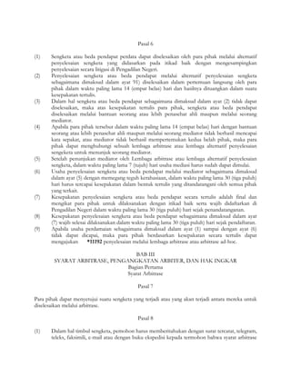 Pasal 6

(1)    Sengketa atau beda pendapat perdata dapat diselesaikan oleh para pihak melalui alternatif
       penyelesaian sengketa yang didasarkan pada itikad baik dengan mengesampingkan
       penyelesaian secara litigasi di Pengadilan Negeri.
(2)    Penyelesaian sengketa atau beda pendapat melalui alternatif penyelesaian sengketa
       sebagaimana dimaksud dalam ayat 91) diselesaikan dalam pertemuan langsung oleh para
       pihak dalam waktu paling lama 14 (empat belas) hari dan hasilnya dituangkan dalam suatu
       kesepakatan tertulis.
(3)    Dalam hal sengketa atau beda pendapat sebagaimana dimaksud dalam ayat (2) tidak dapat
       diselesaikan, maka atas kesepakatan tertulis para pihak, sengketa atau beda pendapat
       diselesaikan melalui bantuan seorang atau lebih penasehat ahli maupun melalui seorang
       mediator.
(4)    Apabila para pihak tersebut dalam waktu paling lama 14 (empat belas) hari dengan bantuan
       seorang atau lebih penasehat ahli maupun melalui seorang mediator tidak berhasil mencapai
       kata sepakat, atau mediator tidak berhasil mempertemukan kedua belah pihak, maka para
       pihak dapat menghubungi sebuah lembaga arbitrase atau lembaga alternatif penyelesaian
       sengeketa untuk menunjuk seorang mediator.
(5)    Setelah penunjukan mediator oleh Lembaga arbitrase atau lembaga alternatif penyelesaian
       sengketa, dalam waktu paling lama 7 (tujuh) hari usaha mediasi harus sudah dapat dimulai.
(6)    Usaha penyelesaian sengketa atau beda pendapat melalui mediator sebagaimana dimaksud
       dalam ayat (5) dengan memegang teguh kerahasiaan, dalam waktu paling lama 30 (tiga puluh)
       hari harus tercapai kesepakatan dalam bentuk tertulis yang ditandatangani oleh semua pihak
       yang terkait.
(7)    Kesepakatan penyelesaian sengketa atau beda pendapat secara tertulis adalah final dan
       mengikat para pihak untuk dilaksanakan dengan itikad baik serta wajib didaftarkan di
       Pengadilan Negeri dalam waktu paling lama 30 (tiga puluh) hari sejak penandatanganan.
(8)    Kesepakatan penyelesaian sengketa atau beda pendapat sebagaimana dimaksud dalam ayat
       (7) wajib selesai dilaksanakan dalam waktu paling lama 30 (tiga puluh) hari sejak pendaftaran.
(9)    Apabila usaha perdamaian sebagaimana dimaksud dalam ayat (1) sampai dengan ayat (6)
       tidak dapat dicapai, maka para pihak berdasarkan kesepakatan secara tertulis dapat
       mengajukan        *11192 penyelesaian melalui lembaga arbitrase atau arbitrase ad-hoc.

                                   BAB III
        SYARAT ARBITRASE, PENGANGKATAN ARBITER, DAN HAK INGKAR
                               Bagian Pertama
                               Syarat Arbitrase

                                              Pasal 7

Para pihak dapat menyetujui suatu sengketa yang terjadi atau yang akan terjadi antara mereka untuk
diselesaikan melalui arbitrase.

                                              Pasal 8

(1)    Dalam hal timbul sengketa, pemohon harus memberitahukan dengan surat tercatat, telegram,
       teleks, faksimili, e-mail atau dengan buku ekspedisi kepada termohon bahwa syarat arbitrase
 