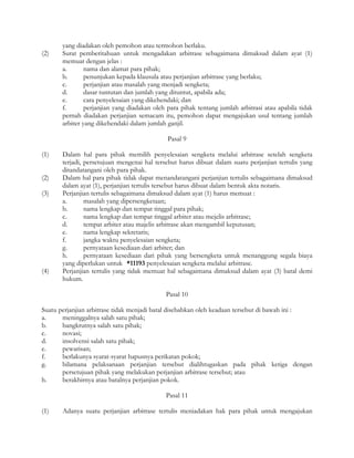 yang diadakan oleh pemohon atau termohon berlaku.
(2)    Surat pemberitahuan untuk mengadakan arbitrase sebagaimana dimaksud dalam ayat (1)
       memuat dengan jelas :
       a.       nama dan alamat para pihak;
       b.       penunjukan kepada klausula atau perjanjian arbitrase yang berlaku;
       c.       perjanjian atau masalah yang menjadi sengketa;
       d.       dasar tuntutan dan jumlah yang dituntut, apabila ada;
       e.       cara penyelesaian yang dikehendaki; dan
       f.       perjanjian yang diadakan oleh para pihak tentang jumlah arbitrasi atau apabila tidak
       pernah diadakan perjanjian semacam itu, pemohon dapat mengajukan usul tentang jumlah
       arbiter yang dikehendaki dalam jumlah ganjil.

                                              Pasal 9

(1)    Dalam hal para pihak memilih penyelesaian sengketa melalui arbitrase setelah sengketa
       terjadi, persetujuan mengenai hal tersebut harus dibuat dalam suatu perjanjian tertulis yang
       ditandatangani oleh para pihak.
(2)    Dalam hal para pihak tidak dapat menandatangani perjanjian tertulis sebagaimana dimaksud
       dalam ayat (1), perjanjian tertulis tersebut harus dibuat dalam bentuk akta notaris.
(3)    Perjanjian tertulis sebagaimana dimaksud dalam ayat (1) harus memuat :
       a.       masalah yang dipersengketaan;
       b.       nama lengkap dan tempat tinggal para pihak;
       c.       nama lengkap dan tempat tinggal arbiter atau mejelis arbitrase;
       d.       tempat arbiter atau majelis arbitrase akan mengambil keputusan;
       e.       nama lengkap sekretaris;
       f.       jangka waktu penyelesaian sengketa;
       g.       pernyataan kesediaan dari arbiter; dan
       h.       pernyataan kesediaan dari pihak yang bersengketa untuk menanggung segala biaya
       yang diperlukan untuk *11193 penyelesaian sengketa melalui arbitrase.
(4)    Perjanjian tertulis yang tidak memuat hal sebagaimana dimaksud dalam ayat (3) batal demi
       hukum.

                                             Pasal 10

Suatu perjanjian arbitrase tidak menjadi batal disebabkan oleh keadaan tersebut di bawah ini :
a.     meninggalnya salah satu pihak;
b.     bangkrutnya salah satu pihak;
c.     novasi;
d.     insolvensi salah satu pihak;
e.     pewarisan;
f.     berlakunya syarat-syarat hapusnya perikatan pokok;
g.     bilamana pelaksanaan perjanjian tersebut dialihtugaskan pada pihak ketiga dengan
       persetujuan pihak yang melakukan perjanjian arbitrase tersebut; atau
h.     berakhirnya atau batalnya perjanjian pokok.

                                             Pasal 11

(1)    Adanya suatu perjanjian arbitrase tertulis meniadakan hak para pihak untuk mengajukan
 